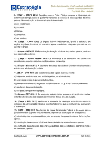 Direito Administrativo p/ Advogado da União 2015
Teoria e exercícios comentados
Prof. Erick Alves Aula 02
Prof. Erick Alves www.estrategiaconcursos.com.br 125 de 136
9. (ESAF AFRFB 2014) Considere que o Poder Público conserve a titularidade de
determinado serviço público a que tenha transferido a execução à pessoa jurídica de direito
privado. Nessa situação, a descentralização é denominada:
a) por colaboração.
b) funcional.
c) técnica.
d) geográfica.
e) por serviços.
10. (Cespe TJDFT 2013) Os órgãos públicos classificam-se, quanto à estrutura, em
órgãos singulares, formados por um único agente, e coletivos, integrados por mais de um
agente ou órgão.
11. (Cespe MPTCDF 2013) A atuação do órgão público é imputada à pessoa jurídica a
que esse órgão pertence.
12. (Cespe Polícia Federal 2013) Os ministérios e as secretarias de Estado são
considerados, quanto à estrutura, órgãos públicos compostos.
13. (Cespe Bacen 2013) A Secretaria de Estado da Saúde do Distrito Federal compõe a
estrutura da administração indireta.
14. (ESAF CVM 2010) São características dos órgãos públicos, exceto:
a) integrarem a estrutura de uma entidade política, ou administrativa.
b) serem desprovidos de personalidade jurídica.
c) poderem firmar contrato de gestão, nos termos do art. 37, § 8º da Constituição Federal.
d) resultarem da descentralização.
e) não possuírem patrimônio próprio.
15. (Cespe TRT10 2013) As autarquias federais detêm autonomia administrativa relativa,
estando subordinadas aos respectivos ministérios de sua área de atuação.
16. (Cespe MPU 2013) Verifica-se a existência de hierarquia administrativa entre as
entidades da administração indireta e os entes federativos que as instituíram ou autorizaram
a sua criação.
17. (ESAF MIN 2012) Nos termos de nossa Constituição Federal e de acordo com a
jurisprudência do Supremo Tribunal Federal, depende de autorização em lei específica:
a) a instituição das empresas públicas, das sociedades de economia mista e de fundações,
apenas.
b) a instituição das empresas públicas e das sociedades de economia mista, apenas.
c) a instituição das autarquias, das empresas públicas, das sociedades de economia mista e
de fundações, apenas.
24678074520
 