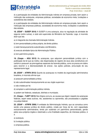 Direito Administrativo p/ Advogado da União 2015
Teoria e exercícios comentados
Prof. Erick Alves Aula 02
Prof. Erick Alves www.estrategiaconcursos.com.br 126 de 136
d) a participação de entidades da Administração indireta em empresa privada, bem assim a
instituição das autarquias, empresas públicas, sociedades de economia mista, fundações e
subsidiárias das estatais.
e) a participação de entidades da Administração indireta em empresa privada, bem assim a
instituição das empresas públicas, sociedades de economia mista, fundações e subsidiárias
das estatais.
18. (ESAF SUSEP 2010) A SUSEP é uma autarquia, atua na regulação da atividade de
seguros (entre outras), e está sob supervisão do Ministério da Fazenda. Logo, é incorreto
dizer que ela:
a) é integrante da chamada Administração Indireta.
b) tem personalidade jurídica própria, de direito público.
c) está hierarquicamente subordinada a tal Ministério.
d) executa atividade típica da Administração Pública.
e) tem patrimônio próprio.
19. (Cespe AGU 2013) As autarquias, que adquirem personalidade jurídica com a
publicação da lei que as institui, são dispensadas do registro de seus atos constitutivos em
cartório e possuem as prerrogativas especiais da fazenda pública, como os prazos em dobro
para recorrer e a desnecessidade de anexar, nas ações judiciais, procuração do seu
representante legal.
20. (ESAF ATRFB 2012) Quanto às autarquias no modelo da organização administrativa
brasileira, é incorreto afirmar que
a) possuem personalidade jurídica.
b) são subordinadas hierarquicamente ao seu órgão supervisor.
c) são criadas por lei.
d) compõem a administração pública indireta.
e) podem ser federais, estaduais, distritais e municipais.
21. (Cespe TJDFT 2013) Nos litígios comuns, as causas que digam respeito às autarquias
federais, sejam estas autoras, rés, assistentes ou oponentes, são processadas e julgadas
na justiça federal.
22. (ESAF ATRFB 2006) A entidade da Administração Indireta, que se conceitua como
sendo uma pessoa jurídica de direito público, criada por força de lei, com capacidade
exclusivamente administrativa, tendo por substrato um patrimônio personalizado, gerido
pelos seus próprios órgãos e destinado a uma finalidade específica, de interesse público, é
a
a) autarquia.
b) fundação pública.
c) empresa pública.
24678074520
 