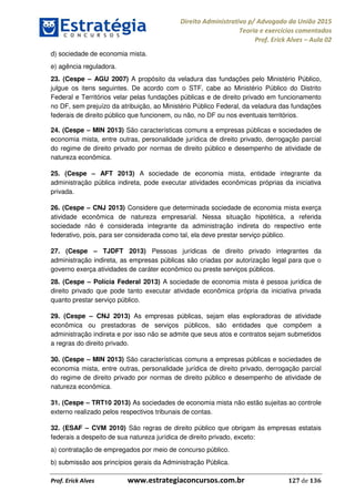 Direito Administrativo p/ Advogado da União 2015
Teoria e exercícios comentados
Prof. Erick Alves Aula 02
Prof. Erick Alves www.estrategiaconcursos.com.br 127 de 136
d) sociedade de economia mista.
e) agência reguladora.
23. (Cespe AGU 2007) A propósito da veladura das fundações pelo Ministério Público,
julgue os itens seguintes. De acordo com o STF, cabe ao Ministério Público do Distrito
Federal e Territórios velar pelas fundações públicas e de direito privado em funcionamento
no DF, sem prejuízo da atribuição, ao Ministério Público Federal, da veladura das fundações
federais de direito público que funcionem, ou não, no DF ou nos eventuais territórios.
24. (Cespe MIN 2013) São características comuns a empresas públicas e sociedades de
economia mista, entre outras, personalidade jurídica de direito privado, derrogação parcial
do regime de direito privado por normas de direito público e desempenho de atividade de
natureza econômica.
25. (Cespe AFT 2013) A sociedade de economia mista, entidade integrante da
administração pública indireta, pode executar atividades econômicas próprias da iniciativa
privada.
26. (Cespe CNJ 2013) Considere que determinada sociedade de economia mista exerça
atividade econômica de natureza empresarial. Nessa situação hipotética, a referida
sociedade não é considerada integrante da administração indireta do respectivo ente
federativo, pois, para ser considerada como tal, ela deve prestar serviço público.
27. (Cespe TJDFT 2013) Pessoas jurídicas de direito privado integrantes da
administração indireta, as empresas públicas são criadas por autorização legal para que o
governo exerça atividades de caráter econômico ou preste serviços públicos.
28. (Cespe Polícia Federal 2013) A sociedade de economia mista é pessoa jurídica de
direito privado que pode tanto executar atividade econômica própria da iniciativa privada
quanto prestar serviço público.
29. (Cespe CNJ 2013) As empresas públicas, sejam elas exploradoras de atividade
econômica ou prestadoras de serviços públicos, são entidades que compõem a
administração indireta e por isso não se admite que seus atos e contratos sejam submetidos
a regras do direito privado.
30. (Cespe MIN 2013) São características comuns a empresas públicas e sociedades de
economia mista, entre outras, personalidade jurídica de direito privado, derrogação parcial
do regime de direito privado por normas de direito público e desempenho de atividade de
natureza econômica.
31. (Cespe TRT10 2013) As sociedades de economia mista não estão sujeitas ao controle
externo realizado pelos respectivos tribunais de contas.
32. (ESAF CVM 2010) São regras de direito público que obrigam às empresas estatais
federais a despeito de sua natureza jurídica de direito privado, exceto:
a) contratação de empregados por meio de concurso público.
b) submissão aos princípios gerais da Administração Pública.
24678074520
 