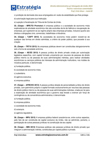 Direito Administrativo p/ Advogado da União 2015
Teoria e exercícios comentados
Prof. Erick Alves Aula 02
Prof. Erick Alves www.estrategiaconcursos.com.br 128 de 136
c) proibição de demissão dos seus empregados em razão da estabilidade que lhes protege.
d) autorização legal para sua instituição.
e) sujeição à fiscalização do Tribunal de Contas da União.
33. (Cespe MPE/TO Promotor) A empresa pública e a sociedade de economia mista
exploradoras de atividade econômica não são excluídas da lei de falência e recuperação de
empresas, por sujeitarem-se ao regime próprio das empresas privadas, inclusive quanto aos
direitos e obrigações civis, comerciais, trabalhistas e tributários.
34. (Cespe TJDFT 2013) As sociedades de economia mista podem revestir-se de
qualquer das formas em direito admitidas, a critério do poder público, que procede à sua
criação.
35. (Cespe TRT10 2013) As empresas públicas devem ser constituídas obrigatoriamente
sob a forma de sociedade anônima.
36. (Cespe AE/ES 2013) A pessoa jurídica de direito privado criada por autorização
legislativa específica, com capital formado unicamente por recursos de pessoas de direito
público interno ou de pessoas de suas administrações indiretas, para realizar atividades
econômicas ou serviços públicos de interesse da administração instituidora, nos moldes da
iniciativa particular, é denominada
a) fundação pública.
b) sociedade de economia mista.
c) subsidiária.
d) agência executiva.
e) empresa pública.
37. (Cespe AFRE/ES 2013) A pessoa jurídica dotada de personalidade jurídica de direito
privado, com patrimônio próprio e capital formado exclusivamente por recursos das pessoas
de direito público interno ou de pessoas de suas administrações indiretas, criada por lei para
a exploração de atividade econômica que o governo seja levado a exercer por força de
contingência ou de conveniência administrativa, é denominada
a) fundação pública.
b) empresa pública.
c) sociedade de economia mista.
d) autarquia.
e) agência reguladora.
38. (Cespe MPU 2013) A empresa pública federal caracteriza-se, entre outros aspectos,
pelo fato de ser constituída de capital exclusivo da União, não se admitindo, portanto, a
participação de outras pessoas jurídicas na constituição de seu capital.
39. (Cespe MIN 2013) Empresas públicas são pessoas jurídicas de direito privado que
integram a administração indireta, constituídas por capital público e privado.
24678074520
 