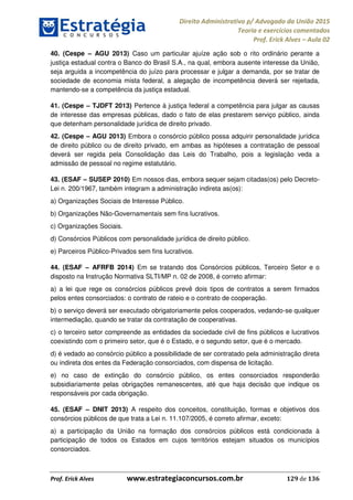 Direito Administrativo p/ Advogado da União 2015
Teoria e exercícios comentados
Prof. Erick Alves Aula 02
Prof. Erick Alves www.estrategiaconcursos.com.br 129 de 136
40. (Cespe AGU 2013) Caso um particular ajuíze ação sob o rito ordinário perante a
justiça estadual contra o Banco do Brasil S.A., na qual, embora ausente interesse da União,
seja arguida a incompetência do juízo para processar e julgar a demanda, por se tratar de
sociedade de economia mista federal, a alegação de incompetência deverá ser rejeitada,
mantendo-se a competência da justiça estadual.
41. (Cespe TJDFT 2013) Pertence à justiça federal a competência para julgar as causas
de interesse das empresas públicas, dado o fato de elas prestarem serviço público, ainda
que detenham personalidade jurídica de direito privado.
42. (Cespe AGU 2013) Embora o consórcio público possa adquirir personalidade jurídica
de direito público ou de direito privado, em ambas as hipóteses a contratação de pessoal
deverá ser regida pela Consolidação das Leis do Trabalho, pois a legislação veda a
admissão de pessoal no regime estatutário.
43. (ESAF SUSEP 2010) Em nossos dias, embora sequer sejam citadas(os) pelo Decreto-
Lei n. 200/1967, também integram a administração indireta as(os):
a) Organizações Sociais de Interesse Público.
b) Organizações Não-Governamentais sem fins lucrativos.
c) Organizações Sociais.
d) Consórcios Públicos com personalidade jurídica de direito público.
e) Parceiros Público-Privados sem fins lucrativos.
44. (ESAF AFRFB 2014) Em se tratando dos Consórcios públicos, Terceiro Setor e o
disposto na Instrução Normativa SLTI/MP n. 02 de 2008, é correto afirmar:
a) a lei que rege os consórcios públicos prevê dois tipos de contratos a serem firmados
pelos entes consorciados: o contrato de rateio e o contrato de cooperação.
b) o serviço deverá ser executado obrigatoriamente pelos cooperados, vedando-se qualquer
intermediação, quando se tratar da contratação de cooperativas.
c) o terceiro setor compreende as entidades da sociedade civil de fins públicos e lucrativos
coexistindo com o primeiro setor, que é o Estado, e o segundo setor, que é o mercado.
d) é vedado ao consórcio público a possibilidade de ser contratado pela administração direta
ou indireta dos entes da Federação consorciados, com dispensa de licitação.
e) no caso de extinção do consórcio público, os entes consorciados responderão
subsidiariamente pelas obrigações remanescentes, até que haja decisão que indique os
responsáveis por cada obrigação.
45. (ESAF DNIT 2013) A respeito dos conceitos, constituição, formas e objetivos dos
consórcios públicos de que trata a Lei n. 11.107/2005, é correto afirmar, exceto:
a) a participação da União na formação dos consórcios públicos está condicionada à
participação de todos os Estados em cujos territórios estejam situados os municípios
consorciados.
24678074520
 