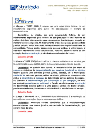 Direito Administrativo p/ Advogado da União 2015
Teoria e exercícios comentados
Prof. Erick Alves Aula 02
Prof. Erick Alves www.estrategiaconcursos.com.br 13 de 136
*****
4. (Cespe TJDFT 2013) A criação, por uma universidade federal, de um
departamento específico para cursos de pós-graduação é exemplo de
descentralização.
Comentário: A criação, por uma universidade federal, de um
departamento específico para cursos de pós-graduação é uma maneira de
melhor distribuir internamente suas competências institucionais, visando ao
melhorar seu desempenho. O departamento criado não possui personalidade
jurídica própria, sendo vinculado hierarquicamente aos órgãos superiores da
universidade. Temos, assim, apenas uma pessoa jurídica, a universidade, a
distribuir internamente suas competências. Portanto, estamos diante de um
exemplo de desconcentração, e não de descentralização, daí o erro.
Gabarito: Errado
5. (Cespe TJDFT 2013) Quando o Estado cria uma entidade e a ela transfere, por
lei, determinado serviço público, ocorre a descentralização por meio de outorga.
Comentário: O quesito está correto. A descentralização por meio de
outorga é sinônimo de descentralização por serviços, funcional ou técnica.
Ocorre quando uma entidade política (União, Estados, DF e Municípios),
mediante lei, cria uma pessoa jurídica de direito público ou privado e a ela
atribui a titularidade e a execução de determinado serviço público. Contrapõe-
se, portanto, à descentralização por colaboração ou por delegação, em que,
por meio de contrato ou ato unilateral, o Estado transfere apenas a execução
de determinado serviço público a uma pessoa jurídica de direito privado,
previamente existente, conservando o Poder Público a titularidade do serviço.
Gabarito: Certo
6. (Cespe SUFRAMA 2014) Desconcentração administrativa é a distribuição de
competências entre órgãos de uma mesma pessoa jurídica.
Comentário: Afirmação correta. Lembrando que a desconcentração
envolve apenas uma pessoa jurídica, ao contrário da descentralização, que
envolve mais de uma.
Gabarito: Certo
24678074520
 