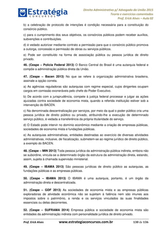 Direito Administrativo p/ Advogado da União 2015
Teoria e exercícios comentados
Prof. Erick Alves Aula 02
Prof. Erick Alves www.estrategiaconcursos.com.br 130 de 136
b) a celebração de protocolo de intenções é condição necessária para a constituição do
consórcio público.
c) para o cumprimento dos seus objetivos, os consórcios públicos podem receber auxílios,
subvenções e contribuições.
d) é vedado autorizar mediante contrato a permissão para que o consórcio público promova
a outorga, concessão e permissão de obras ou serviços públicos.
e) Pode ser constituído na forma de associação pública ou pessoa jurídica de direito
privado.
46. (Cespe Polícia Federal 2013) O Banco Central do Brasil é uma autarquia federal e
compõe a administração pública direta da União.
47. (Cespe Bacen 2013) No que se refere à organização administrativa brasileira,
assinale a opção correta.
a) As agências reguladoras são autarquias com regime especial, cujos dirigentes ocupam
cargos em comissão exoneráveis pelo chefe do Poder Executivo.
b) De acordo com a jurisprudência, compete à justiça federal processar e julgar as ações
ajuizadas contra sociedade de economia mista, quando a referida instituição estiver sob a
intervenção do BACEN.
c) Na denominada descentralização por serviços, por meio da qual o poder público cria uma
pessoa jurídica de direito público ou privado, atribuindo-lhe a execução de determinado
serviço público, é vedada a transferência da própria titularidade do serviço.
d) O Estado pode intervir no domínio econômico mediante a criação de empresas públicas,
sociedades de economia mista e fundações públicas.
e) As autarquias administrativas, entidades destinadas ao exercício de diversas atividades
administrativas, inclusive, de fiscalização, submetem-se ao regime jurídico de direito público,
a exemplo do BACEN.
48. (Cespe MIN 2013) Toda pessoa jurídica da administração pública indireta, embora não
se subordine, vincula-se a determinado órgão da estrutura da administração direta, estando,
assim, sujeita à chamada supervisão ministerial.
49. (Cespe IBAMA 2013) São pessoas jurídicas de direito público as autarquias, as
fundações públicas e as empresas públicas.
50. (Cespe IBAMA 2013) O IBAMA é uma autarquia, portanto, é um órgão da
administração direta e descentralizada.
51. (Cespe GDF 2013) As sociedades de economia mista e as empresas públicas
exploradoras de atividade econômica não se sujeitam à falência nem são imunes aos
impostos sobre o patrimônio, a renda e os serviços vinculados às suas finalidades
essenciais ou delas decorrentes.
52. (Cespe SUFRAMA 2014) Empresa pública e sociedade de economia mista são
entidades da administração indireta com personalidade jurídica de direito privado.
24678074520
 