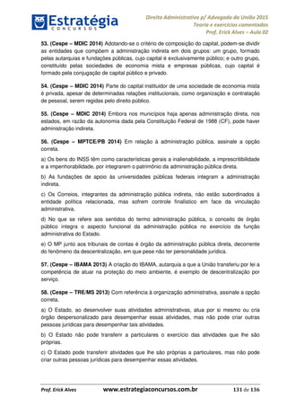 Direito Administrativo p/ Advogado da União 2015
Teoria e exercícios comentados
Prof. Erick Alves Aula 02
Prof. Erick Alves www.estrategiaconcursos.com.br 131 de 136
53. (Cespe MDIC 2014) Adotando-se o critério de composição do capital, podem-se dividir
as entidades que compõem a administração indireta em dois grupos: um grupo, formado
pelas autarquias e fundações públicas, cujo capital é exclusivamente público; e outro grupo,
constituído pelas sociedades de economia mista e empresas públicas, cujo capital é
formado pela conjugação de capital público e privado.
54. (Cespe MDIC 2014) Parte do capital instituidor de uma sociedade de economia mista
é privada, apesar de determinadas relações institucionais, como organização e contratação
de pessoal, serem regidas pelo direito público.
55. (Cespe MDIC 2014) Embora nos municípios haja apenas administração direta, nos
estados, em razão da autonomia dada pela Constituição Federal de 1988 (CF), pode haver
administração indireta.
56. (Cespe MPTCE/PB 2014) Em relação à administração pública, assinale a opção
correta.
a) Os bens do INSS têm como características gerais a inalienabilidade, a imprescritibilidade
e a impenhorabilidade, por integrarem o patrimônio da administração pública direta.
b) As fundações de apoio às universidades públicas federais integram a administração
indireta.
c) Os Correios, integrantes da administração pública indireta, não estão subordinados à
entidade política relacionada, mas sofrem controle finalístico em face da vinculação
administrativa.
d) No que se refere aos sentidos do termo administração pública, o conceito de órgão
público integra o aspecto funcional da administração pública no exercício da função
administrativa do Estado.
e) O MP junto aos tribunais de contas é órgão da administração pública direta, decorrente
do fenômeno da descentralização, em que pese não ter personalidade jurídica.
57. (Cespe IBAMA 2013) A criação do IBAMA, autarquia a que a União transferiu por lei a
competência de atuar na proteção do meio ambiente, é exemplo de descentralização por
serviço.
58. (Cespe TRE/MS 2013) Com referência à organização administrativa, assinale a opção
correta.
a) O Estado, ao desenvolver suas atividades administrativas, atua por si mesmo ou cria
órgão despersonalizado para desempenhar essas atividades, mas não pode criar outras
pessoas jurídicas para desempenhar tais atividades.
b) O Estado não pode transferir a particulares o exercício das atividades que lhe são
próprias.
c) O Estado pode transferir atividades que lhe são próprias a particulares, mas não pode
criar outras pessoas jurídicas para desempenhar essas atividades.
24678074520
 