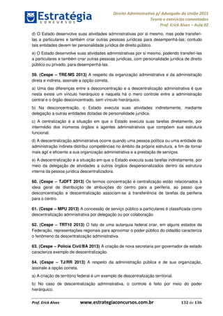 Direito Administrativo p/ Advogado da União 2015
Teoria e exercícios comentados
Prof. Erick Alves Aula 02
Prof. Erick Alves www.estrategiaconcursos.com.br 132 de 136
d) O Estado desenvolve suas atividades administrativas por si mesmo, mas pode transferi-
las a particulares e também criar outras pessoas jurídicas para desempenhá-las; contudo
tais entidades devem ter personalidade jurídica de direito público.
e) O Estado desenvolve suas atividades administrativas por si mesmo, podendo transferi-las
a particulares e também criar outras pessoas jurídicas, com personalidade jurídica de direito
público ou privado, para desempenhá-las.
59. (Cespe TRE/MS 2013) A respeito da organização administrativa e da administração
direta e indireta, assinale a opção correta.
a) Uma das diferenças entre a desconcentração e a descentralização administrativa é que
nesta existe um vínculo hierárquico e naquela há o mero controle entre a administração
central e o órgão desconcentrado, sem vínculo hierárquico.
b) Na desconcentração, o Estado executa suas atividades indiretamente, mediante
delegação a outras entidades dotadas de personalidade jurídica.
c) A centralização é a situação em que o Estado executa suas tarefas diretamente, por
intermédio dos inúmeros órgãos e agentes administrativos que compõem sua estrutura
funcional.
d) A descentralização administrativa ocorre quando uma pessoa política ou uma entidade da
administração indireta distribui competências no âmbito da própria estrutura, a fim de tornar
mais ágil e eficiente a sua organização administrativa e a prestação de serviços.
e) A descentralização é a situação em que o Estado executa suas tarefas indiretamente, por
meio da delegação de atividades a outros órgãos despersonalizados dentro da estrutura
interna da pessoa jurídica descentralizadora.
60. (Cespe TJDFT 2013) Os termos concentração e centralização estão relacionados à
ideia geral de distribuição de atribuições do centro para a periferia, ao passo que
desconcentração e descentralização associam-se à transferência de tarefas da periferia
para o centro.
61. (Cespe MPU 2013) A concessão de serviço público a particulares é classificada como
descentralização administrativa por delegação ou por colaboração.
62. (Cespe TRT10 2013) O fato de uma autarquia federal criar, em alguns estados da
Federação, representações regionais para aproximar o poder público do cidadão caracteriza
o fenômeno da descentralização administrativa.
63. (Cespe Polícia Civil/BA 2013) A criação de nova secretaria por governador de estado
caracteriza exemplo de descentralização.
64. (Cespe TJ/RR 2013) A respeito da administração pública e de sua organização,
assinale a opção correta.
a) A criação de território federal é um exemplo de descentralização territorial.
b) No caso de descentralização administrativa, o controle é feito por meio do poder
hierárquico.
24678074520
 