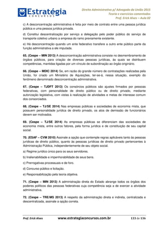 Direito Administrativo p/ Advogado da União 2015
Teoria e exercícios comentados
Prof. Erick Alves Aula 02
Prof. Erick Alves www.estrategiaconcursos.com.br 133 de 136
c) A desconcentração administrativa é feita por meio de contrato entre uma pessoa jurídica
pública e uma pessoa jurídica privada.
d) Constitui descentralização por serviço a delegação pelo poder público do serviço de
transporte coletivo urbano a empresa do ramo previamente existente.
e) Há desconcentração quando um ente federativo transfere a outro ente público parte da
função administrativa a ele imputada.
65. (Cespe MIN 2013) A desconcentração administrativa consiste no desmembramento de
órgãos públicos, para criação de diversas pessoas jurídicas, às quais se distribuem
competências, mantidas ligadas por um vínculo de subordinação ao órgão originário.
66. (Cespe MDIC 2014) Se, em razão do grande número de contratações realizadas pela
União, for criado um Ministério de Aquisições, ter-se-á, nessa situação, exemplo do
fenômeno denominado desconcentração administrativa.
67. (Cespe TJDFT 2013) Os consórcios públicos são ajustes firmados por pessoas
federativas, com personalidade de direito público ou de direito privado, mediante
autorização legislativa, com vistas à realização de atividades e metas de interesse comum
dos consorciados.
68. (Cespe TJ/SE 2014) Nas empresas públicas e sociedades de economia mista, que
possuem personalidade jurídica de direito privado, os atos de demissão de funcionários
devem ser motivados.
69. (Cespe TJ/SE 2014) As empresas públicas se diferenciam das sociedades de
economia mista, entre outros fatores, pela forma jurídica e de constituição de seu capital
social.
70. (ESAF CVM 2010) Assinale a opção que contemple regras aplicáveis tanto às pessoas
jurídicas de direito público, quanto às pessoas jurídicas de direito privado pertencentes à
Administração Pública, independentemente de seu objeto social.
a) Regime jurídico único para os seus servidores.
b) Inalienabilidade e impenhorabilidade de seus bens.
c) Prerrogativas processuais e de foro.
d) Concurso público e licitação.
e) Responsabilização pela teoria objetiva.
71. (Cespe MIN 2013) A administração direta do Estado abrange todos os órgãos dos
poderes políticos das pessoas federativas cuja competência seja a de exercer a atividade
administrativa.
72. (Cespe TRE/MS 2013) A respeito da administração direta e indireta, centralizada e
descentralizada, assinale a opção correta.
24678074520
 