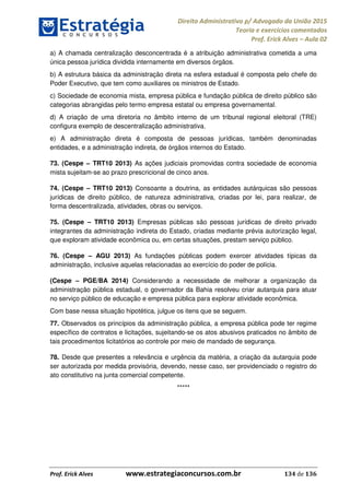 Direito Administrativo p/ Advogado da União 2015
Teoria e exercícios comentados
Prof. Erick Alves Aula 02
Prof. Erick Alves www.estrategiaconcursos.com.br 134 de 136
a) A chamada centralização desconcentrada é a atribuição administrativa cometida a uma
única pessoa jurídica dividida internamente em diversos órgãos.
b) A estrutura básica da administração direta na esfera estadual é composta pelo chefe do
Poder Executivo, que tem como auxiliares os ministros de Estado.
c) Sociedade de economia mista, empresa pública e fundação pública de direito público são
categorias abrangidas pelo termo empresa estatal ou empresa governamental.
d) A criação de uma diretoria no âmbito interno de um tribunal regional eleitoral (TRE)
configura exemplo de descentralização administrativa.
e) A administração direta é composta de pessoas jurídicas, também denominadas
entidades, e a administração indireta, de órgãos internos do Estado.
73. (Cespe TRT10 2013) As ações judiciais promovidas contra sociedade de economia
mista sujeitam-se ao prazo prescricional de cinco anos.
74. (Cespe TRT10 2013) Consoante a doutrina, as entidades autárquicas são pessoas
jurídicas de direito público, de natureza administrativa, criadas por lei, para realizar, de
forma descentralizada, atividades, obras ou serviços.
75. (Cespe TRT10 2013) Empresas públicas são pessoas jurídicas de direito privado
integrantes da administração indireta do Estado, criadas mediante prévia autorização legal,
que exploram atividade econômica ou, em certas situações, prestam serviço público.
76. (Cespe AGU 2013) As fundações públicas podem exercer atividades típicas da
administração, inclusive aquelas relacionadas ao exercício do poder de polícia.
(Cespe PGE/BA 2014) Considerando a necessidade de melhorar a organização da
administração pública estadual, o governador da Bahia resolveu criar autarquia para atuar
no serviço público de educação e empresa pública para explorar atividade econômica.
Com base nessa situação hipotética, julgue os itens que se seguem.
77. Observados os princípios da administração pública, a empresa pública pode ter regime
específico de contratos e licitações, sujeitando-se os atos abusivos praticados no âmbito de
tais procedimentos licitatórios ao controle por meio de mandado de segurança.
78. Desde que presentes a relevância e urgência da matéria, a criação da autarquia pode
ser autorizada por medida provisória, devendo, nesse caso, ser providenciado o registro do
ato constitutivo na junta comercial competente.
*****
24678074520
 