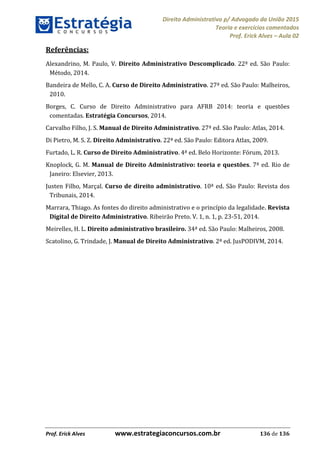 Direito Administrativo p/ Advogado da União 2015
Teoria e exercícios comentados
Prof. Erick Alves Aula 02
Prof. Erick Alves www.estrategiaconcursos.com.br 136 de 136
Referências:
Alexandrino, M. Paulo, V. Direito Administrativo Descomplicado. 22ª ed. São Paulo:
Método, 2014.
Bandeira de Mello, C. A. Curso de Direito Administrativo. 27ª ed. São Paulo: Malheiros,
2010.
Borges, C. Curso de Direito Administrativo para AFRB 2014: teoria e questões
comentadas. Estratégia Concursos, 2014.
Carvalho Filho, J. S. Manual de Direito Administrativo. 27ª ed. São Paulo: Atlas, 2014.
Di Pietro, M. S. Z. Direito Administrativo. 22ª ed. São Paulo: Editora Atlas, 2009.
Furtado, L. R. Curso de Direito Administrativo. 4ª ed. Belo Horizonte: Fórum, 2013.
Knoplock, G. M. Manual de Direito Administrativo: teoria e questões. 7ª ed. Rio de
Janeiro: Elsevier, 2013.
Justen Filho, Marçal. Curso de direito administrativo. 10ª ed. São Paulo: Revista dos
Tribunais, 2014.
Marrara, Thiago. As fontes do direito administrativo e o princípio da legalidade. Revista
Digital de Direito Administrativo. Ribeirão Preto. V. 1, n. 1, p. 23-51, 2014.
Meirelles, H. L. Direito administrativo brasileiro. 34ª ed. São Paulo: Malheiros, 2008.
Scatolino, G. Trindade, J. Manual de Direito Administrativo. 2ª ed. JusPODIVM, 2014.
24678074520
 