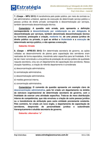 Direito Administrativo p/ Advogado da União 2015
Teoria e exercícios comentados
Prof. Erick Alves Aula 02
Prof. Erick Alves www.estrategiaconcursos.com.br 14 de 136
7. (Cespe MPU 2013) A transferência pelo poder público, por meio de contrato ou
ato administrativo unilateral, apenas da execução de determinado serviço público a
pessoa jurídica de direito privado corresponde à descentralização por serviços,
também denominada descentralização técnica.
Comentário: A questão está errada, pois apresenta a definição
correspondente à descentralização por colaboração ou por delegação. A
descentralização por serviços, também denominada descentralização técnica
ou funcional, pressupõe a criação, mediante lei, de uma pessoa jurídica de
direito público ou privado, à qual se atribui a titularidade e a execução de
determinado serviço público, e não apenas a execução.
Gabarito: Errado
8. (Cespe AFRE/ES 2013) Em determinada secretaria de governo, as ações
voltadas ao desenvolvimento de planos para capacitação dos servidores eram
realizadas de forma esporádica, inexistindo setor específico para tal finalidade. A fim
de dar maior concretude a uma política de prestação de serviço público de qualidade
naquela secretaria, criou-se um departamento de capacitação dos servidores. Nessa
situação hipotética, a criação do referido departamento é considerada
a) desconcentração administrativa.
b) centralização administrativa.
c) descentralização administrativa.
d) medida gerencial interna.
e) concentração administrativa.
Comentários: O comando da questão apresenta um exemplo claro de
desconcentração administrativa, pois foi criado um departamento no âmbito
da estrutura organizacional de determinada secretaria de governo, com a
finalidade de exercer uma atividade específica. Trata-se de mera distribuição
interna de competências, que não envolveu a criação de outra pessoa jurídica
ou a transferência da atribuição para outra entidade previamente existente.
Pelo contrário, foi criado um novo órgão, o departamento de capacitação de
servidores, desprovido de personalidade jurídica e subordinado
hierarquicamente à aludida secretaria de governo.
24678074520
 