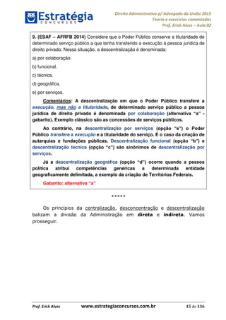 Direito Administrativo p/ Advogado da União 2015
Teoria e exercícios comentados
Prof. Erick Alves Aula 02
Prof. Erick Alves www.estrategiaconcursos.com.br 15 de 136
9. (ESAF AFRFB 2014) Considere que o Poder Público conserve a titularidade de
determinado serviço público a que tenha transferido a execução à pessoa jurídica de
direito privado. Nessa situação, a descentralização é denominada:
a) por colaboração.
b) funcional.
c) técnica.
d) geográfica.
e) por serviços.
Comentários: A descentralização em que o Poder Público transfere a
execução, mas não a titularidade, de determinado serviço público a pessoa
jurídica de direito privado é denominada por colaboração -
gabarito). Exemplo clássico são as concessões de serviços públicos.
Ao contrário, na descentralização por serviços
Público transfere a execução e a titularidade do serviço. É o caso da criação de
autarquias e fundações públicas. Descentralização funcional
descentralização técnica descentralização por
serviços.
Já a descentralização geográfica
política atribui competências genéricas a determinada entidade
geograficamente delimitada, a exemplo da criação de Territórios Federais.
*****
Os princípios da centralização, desconcentração e descentralização
balizam a divisão da Administração em direta e indireta. Vamos
prosseguir.
24678074520
 