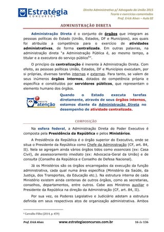 Direito Administrativo p/ Advogado da União 2015
Teoria e exercícios comentados
Prof. Erick Alves Aula 02
Prof. Erick Alves www.estrategiaconcursos.com.br 16 de 136
ADMINISTRAÇÃO DIRETA
Administração Direta é o conjunto de órgãos que integram as
pessoas políticas do Estado (União, Estados, DF e Municípios), aos quais
foi atribuída a competência para o exercício de atividades
administrativas, de forma centralizada. Em outras palavras, na
administração direta Pública é, ao mesmo tempo, a
titular e a executora do serviço público6
O princípio da centralização é inerente à Administração Direta. Com
efeito, as pessoas políticas União, Estados, DF e Municípios executam, por
si próprias, diversas tarefas internas e externas. Para tanto, se valem de
seus inúmeros órgãos internos, dotados de competência própria e
específica e constituídos por servidores públicos, que representam o
elemento humano dos órgãos.
Quando o Estado executa tarefas
diretamente, através de seus órgãos internos,
estamos diante da Administração Direta no
desempenho de atividade centralizada.
COMPOSIÇÃO
Na esfera federal, a Administração Direta do Poder Executivo é
composta pela Presidência da República e pelos Ministérios.
A Presidência da República é o órgão superior do Executivo, onde se
situa o Presidente da República como Chefe da Administração (CF, art. 84,
II). Nela se agregam ainda vários órgãos tidos como essenciais (ex: Casa
Civil), de assessoramento imediato (ex: Advocacia-Geral da União) e de
consulta (Conselho da República e Conselho de Defesa Nacional).
Já os Ministérios são os órgãos encarregados da execução da função
administrativa, cada qual numa área específica (Ministério da Saúde, da
Justiça, dos Transportes, da Educação etc.). Na estrutura interna de cada
Ministério existem ainda centenas de outros órgãos, como as secretarias,
conselhos, departamentos, entre outros. Cabe aos Ministros auxiliar o
Presidente da República na direção da Administração (CF, art. 84, II).
Por sua vez, os Poderes Legislativo e Judiciário adotam a estrutura
definida em seus respectivos atos de organização administrativa. Ambos
6 Carvalho Filho (2014, p. 459)
24678074520
 