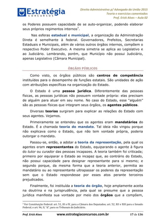 Direito Administrativo p/ Advogado da União 2015
Teoria e exercícios comentados
Prof. Erick Alves Aula 02
Prof. Erick Alves www.estrategiaconcursos.com.br 17 de 136
os Poderes possuem capacidade de se auto-organizar, podendo elaborar
seus próprios regimentos internos7
.
Nas esferas estadual e municipal, a organização da Administração
Direta é semelhante à federal. Governadores, Prefeitos, Secretarias
Estaduais e Municipais, além de vários outros órgãos internos, compõem o
respectivo Poder Executivo. A mesma simetria se aplica ao Legislativo e
ao Judiciário. Lembrando, porém, que Município não possui Judiciário,
apenas Legislativo (Câmara Municipal).
ÓRGÃOS PÚBLICOS
Como visto, os órgãos públicos são centros de competência
instituídos para o desempenho de funções estatais. São unidades de ação
com atribuições específicas na organização do Estado.
O Estado é uma pessoa jurídica. Diferentemente das pessoas
físicas, as pessoas jurídicas não possuem vontade própria: elas precisam
de alguém para atuar em seu nome. No caso do Estado,
são as pessoas físicas que integram seus órgãos, os agentes públicos.
Diversas teorias surgiram para explicar as relações do Estado com
seus agentes. Vejamos.
Primeiramente se entendeu que os agentes eram mandatários do
Estado. É a chamada teoria do mandato. Tal ideia não vingou porque
não explicava como o Estado, que não tem vontade própria, poderia
outorgar o mandato.
Passou-se, então, a adotar a teoria da representação, pela qual os
agentes eram representantes do Estado, equiparando o agente à figura
do tutor ou curador das pessoas incapazes. A teoria também foi criticada;
primeiro por equiparar o Estado ao incapaz que, ao contrário do Estado,
não possui capacidade para designar representante para si mesmo; e
segundo porque, da mesma forma que a teoria anterior, permitia ao
mandatário ou ao representante ultrapassar os poderes da representação
sem que o Estado respondesse por esses atos perante terceiros
prejudicados.
Finalmente, foi instituída a teoria do órgão, hoje amplamente aceita
na doutrina e na jurisprudência, pela qual se presume que a pessoa
jurídica manifesta sua vontade por meio dos órgãos que a compõem,
7 Ver Constituição Federal: art. 51, III e IV, para a Câmara dos Deputados; art. 52, XII e XIII para o Senado
24678074520
 