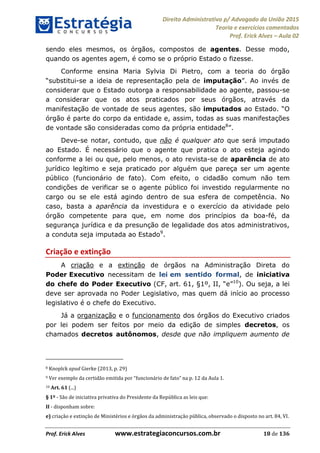 Direito Administrativo p/ Advogado da União 2015
Teoria e exercícios comentados
Prof. Erick Alves Aula 02
Prof. Erick Alves www.estrategiaconcursos.com.br 18 de 136
sendo eles mesmos, os órgãos, compostos de agentes. Desse modo,
quando os agentes agem, é como se o próprio Estado o fizesse.
Conforme ensina Maria Sylvia Di Pietro, com a teoria do órgão
-se a ideia de representação pela de imputação . Ao invés de
considerar que o Estado outorga a responsabilidade ao agente, passou-se
a considerar que os atos praticados por seus órgãos, através da
manifestação de vontade de seus agentes, são imputados
órgão é parte do corpo da entidade e, assim, todas as suas manifestações
de vontade são consideradas como da própria entidade8
Deve-se notar, contudo, que não é qualquer ato que será imputado
ao Estado. É necessário que o agente que pratica o ato esteja agindo
conforme a lei ou que, pelo menos, o ato revista-se de aparência de ato
jurídico legítimo e seja praticado por alguém que pareça ser um agente
público (funcionário de fato). Com efeito, o cidadão comum não tem
condições de verificar se o agente público foi investido regularmente no
cargo ou se ele está agindo dentro de sua esfera de competência. No
caso, basta a aparência da investidura e o exercício da atividade pelo
órgão competente para que, em nome dos princípios da boa-fé, da
segurança jurídica e da presunção de legalidade dos atos administrativos,
a conduta seja imputada ao Estado9
.
Criação e extinção
A criação e a extinção de órgãos na Administração Direta do
Poder Executivo necessitam de lei em sentido formal, de iniciativa
do chefe do Poder Executivo 10
). Ou seja, a lei
deve ser aprovada no Poder Legislativo, mas quem dá início ao processo
legislativo é o chefe do Executivo.
Já a organização e o funcionamento dos órgãos do Executivo criados
por lei podem ser feitos por meio da edição de simples decretos, os
chamados decretos autônomos, desde que não impliquem aumento de
8 Knoplck apud Gierke (2013, p. 29)
9
10 Art. 61 (...)
§ 1º - São de iniciativa privativa do Presidente da República as leis que:
II - disponham sobre:
e) criação e extinção de Ministérios e órgãos da administração pública, observado o disposto no art. 84, VI.
24678074520
 