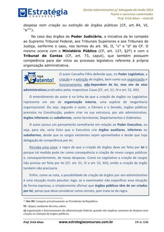 Direito Administrativo p/ Advogado da União 2015
Teoria e exercícios comentados
Prof. Erick Alves Aula 02
Prof. Erick Alves www.estrategiaconcursos.com.br 19 de 136
despesa nem criação ou extinção de órgãos públicos (CF, art. 84, VI,
11
).
No caso dos órgãos do Poder Judiciário, a iniciativa da lei compete
ao Supremo Tribunal Federal, aos Tribunais Superiores e aos Tribunais de
Justiça
mesmo ocorre com o Ministério Público (CF, art. 127, §2º) e com o
Tribunal de Contas (CF, art. 73, caput), que também possuem
competência para dar início ao processo legislativo referente à própria
organização administrativa.
O autor Carvalho Filho defende que, no Poder Legislativo, a
criação e a extinção de órgãos, bem como sua organização e
funcionamento, não dependem de lei, mas sim de atos
administrativos praticados pelas respectivas Casas (CF, art. 51, IV e art. 52, XIII).
O entendimento do autor é na linha de que a criação de órgãos no Legislativo
representa um ato de organização interna, uma espécie de reegenharia
organizacional. Ou seja, segundo o autor, a Câmara e o Senado, órgãos públicos
previstos na Constituição, podem criar na sua estrutura, por ato administrativo,
órgãos inferiores ou subalternos, como Secretarias, Departamentos e Gabinetes.
O autor possui um pensamento semelhante em relação ao Poder Executivo, ou
seja, para ele, seria lícito que o Executivo crie órgãos auxiliares, inferiores ou
subalternos, desde que os cargos existentes sejam aproveitados e desde que haja
delegação de competência por lei.
Perceba uma coisa: a regra de que a criação de órgãos deve ser feita por lei é
porque tal medida pode ter como consequência a criação de novos cargos públicos
e, consequentemente, de novas despesas. Como no Legislativo a criação de cargos
não precisa ser feita por lei (CF, art. 51, IV e art. 52, XIII), então a criação de órgão
também não precisaria.
Enfim, como se nota, a possibilidade de criação de órgãos por ato administrativo
é uma situação muito peculiar; logo, se o examinador não especificar essa situação
de forma expressa, e simplesmente afirmar que órgãos públicos têm de ser criados
por lei, penso que deva considerar como correto, pois trata-se da regra.
11 Art. 84. Compete privativamente ao Presidente da República:
VI - dispor, mediante decreto, sobre:
a) organização e funcionamento da administração federal, quando não implicar aumento de despesa nem
criação ou extinção de órgãos públicos;
24678074520
 