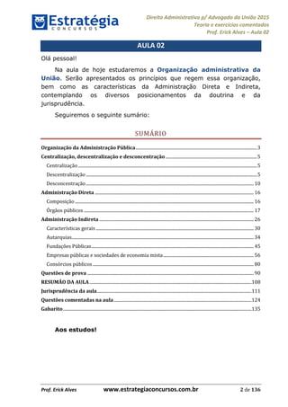 Direito Administrativo p/ Advogado da União 2015
Teoria e exercícios comentados
Prof. Erick Alves Aula 02
Prof. Erick Alves www.estrategiaconcursos.com.br 2 de 136
AULA 02
Olá pessoal!
Na aula de hoje estudaremos a Organização administrativa da
União. Serão apresentados os princípios que regem essa organização,
bem como as características da Administração Direta e Indireta,
contemplando os diversos posicionamentos da doutrina e da
jurisprudência.
Seguiremos o seguinte sumário:
SUMÁRIO
Organização da Administração Pública..............................................................................................................3
Centralização, descentralização e desconcentração...................................................................................5
Centralização ..................................................................................................................................................................5
Descentralização ...........................................................................................................................................................5
Desconcentração........................................................................................................................................................10
Administração Direta ................................................................................................................................................16
Composição ..................................................................................................................................................................16
Órgãos públicos ..........................................................................................................................................................17
Administração Indireta ............................................................................................................................................26
Características gerais ...............................................................................................................................................30
Autarquias.....................................................................................................................................................................34
Fundações Públicas...................................................................................................................................................45
Empresas públicas e sociedades de economia mista..................................................................................56
Consórcios públicos..................................................................................................................................................80
Questões de prova .......................................................................................................................................................90
RESUMÃO DA AULA...................................................................................................................................................108
Jurisprudência da aula............................................................................................................................................111
Questões comentadas na aula.............................................................................................................................124
Gabarito...........................................................................................................................................................................135
Aos estudos!
24678074520
 