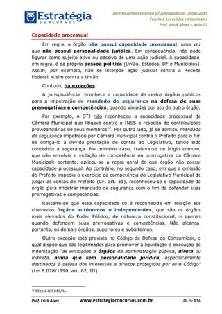 Direito Administrativo p/ Advogado da União 2015
Teoria e exercícios comentados
Prof. Erick Alves Aula 02
Prof. Erick Alves www.estrategiaconcursos.com.br 20 de 136
Capacidade processual
Em regra, o órgão não possui capacidade processual, uma vez
que não possui personalidade jurídica. Em consequência, não pode
figurar como sujeito ativo ou passivo de uma ação judicial. A capacidade,
em regra, é da própria pessoa política (União, Estados, DF e Municípios).
Assim, por exemplo, não se interpõe ação judicial contra a Receita
Federal, e sim contra a União.
Contudo, há exceções.
A jurisprudência reconhece a capacidade de certos órgãos públicos
para a impetração de mandado de segurança na defesa de suas
prerrogativas e competências, quando violadas por ato de outro órgão.
Por exemplo, o STJ não reconheceu a capacidade processual de
Câmara Municipal que litigava contra o INSS a respeito de contribuições
previdenciárias de seus membros12
. Por outro lado, já se admitiu mandado
de segurança impetrado por Câmara Municipal contra o Prefeito para o fim
de obriga-lo à devida prestação de contas ao Legislativo, tendo sido
concedida a segurança. No primeiro caso, tratava-se de litígio comum,
que não envolvia a violação de competência ou prerrogativa da Câmara
Municipal; portanto, aplicou-se a regra geral de que órgão não possui
capacidade processual. Ao contrário, no segundo caso, em que a omissão
do Prefeito impedia o exercício da competência do Legislativo Municipal de
julgar as contas do Prefeito (CF, art. 31), reconheceu-se a capacidade do
órgão para impetrar mandado de segurança com o fim de defender suas
prerrogativas e competências.
Ressalte-se que essa capacidade só é reconhecida em relação aos
chamados órgãos autônomos e independentes, que são os órgãos
mais elevados do Poder Público, de natureza constitucional, e apenas
quando defendem suas prerrogativas e competências. Não alcança,
portanto, os demais órgãos, superiores e subalternos.
Outra exceção está prevista no Código de Defesa do Consumidor, o
qual dispõe que são legitimados para promover a liquidação e execução de
indenização as entidades e órgãos da administração pública, direta ou
indireta, ainda que sem personalidade jurídica, especificamente
(Lei 8.078/1990, art. 82, III).
12 REsp 1.109.840/AL
24678074520
 