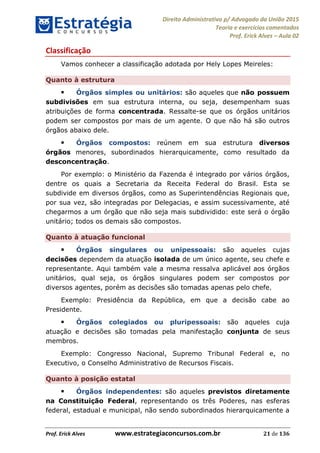 Direito Administrativo p/ Advogado da União 2015
Teoria e exercícios comentados
Prof. Erick Alves Aula 02
Prof. Erick Alves www.estrategiaconcursos.com.br 21 de 136
Classificação
Vamos conhecer a classificação adotada por Hely Lopes Meireles:
Quanto à estrutura
Órgãos simples ou unitários: são aqueles que não possuem
subdivisões em sua estrutura interna, ou seja, desempenham suas
atribuições de forma concentrada. Ressalte-se que os órgãos unitários
podem ser compostos por mais de um agente. O que não há são outros
órgãos abaixo dele.
Órgãos compostos: reúnem em sua estrutura diversos
órgãos menores, subordinados hierarquicamente, como resultado da
desconcentração.
Por exemplo: o Ministério da Fazenda é integrado por vários órgãos,
dentre os quais a Secretaria da Receita Federal do Brasil. Esta se
subdivide em diversos órgãos, como as Superintendências Regionais que,
por sua vez, são integradas por Delegacias, e assim sucessivamente, até
chegarmos a um órgão que não seja mais subdividido: este será o órgão
unitário; todos os demais são compostos.
Quanto à atuação funcional
Órgãos singulares ou unipessoais: são aqueles cujas
decisões dependem da atuação isolada de um único agente, seu chefe e
representante. Aqui também vale a mesma ressalva aplicável aos órgãos
unitários, qual seja, os órgãos singulares podem ser compostos por
diversos agentes, porém as decisões são tomadas apenas pelo chefe.
Exemplo: Presidência da República, em que a decisão cabe ao
Presidente.
Órgãos colegiados ou pluripessoais: são aqueles cuja
atuação e decisões são tomadas pela manifestação conjunta de seus
membros.
Exemplo: Congresso Nacional, Supremo Tribunal Federal e, no
Executivo, o Conselho Administrativo de Recursos Fiscais.
Quanto à posição estatal
Órgãos independentes: são aqueles previstos diretamente
na Constituição Federal, representando os três Poderes, nas esferas
federal, estadual e municipal, não sendo subordinados hierarquicamente a
24678074520
 