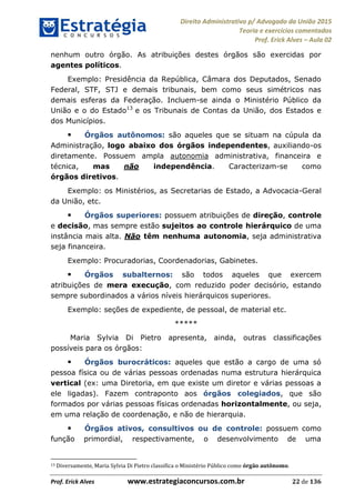Direito Administrativo p/ Advogado da União 2015
Teoria e exercícios comentados
Prof. Erick Alves Aula 02
Prof. Erick Alves www.estrategiaconcursos.com.br 22 de 136
nenhum outro órgão. As atribuições destes órgãos são exercidas por
agentes políticos.
Exemplo: Presidência da República, Câmara dos Deputados, Senado
Federal, STF, STJ e demais tribunais, bem como seus simétricos nas
demais esferas da Federação. Incluem-se ainda o Ministério Público da
União e o do Estado13
e os Tribunais de Contas da União, dos Estados e
dos Municípios.
Órgãos autônomos: são aqueles que se situam na cúpula da
Administração, logo abaixo dos órgãos independentes, auxiliando-os
diretamente. Possuem ampla autonomia administrativa, financeira e
técnica, mas não independência. Caracterizam-se como
órgãos diretivos.
Exemplo: os Ministérios, as Secretarias de Estado, a Advocacia-Geral
da União, etc.
Órgãos superiores: possuem atribuições de direção, controle
e decisão, mas sempre estão sujeitos ao controle hierárquico de uma
instância mais alta. Não têm nenhuma autonomia, seja administrativa
seja financeira.
Exemplo: Procuradorias, Coordenadorias, Gabinetes.
Órgãos subalternos: são todos aqueles que exercem
atribuições de mera execução, com reduzido poder decisório, estando
sempre subordinados a vários níveis hierárquicos superiores.
Exemplo: seções de expediente, de pessoal, de material etc.
*****
Maria Sylvia Di Pietro apresenta, ainda, outras classificações
possíveis para os órgãos:
Órgãos burocráticos: aqueles que estão a cargo de uma só
pessoa física ou de várias pessoas ordenadas numa estrutura hierárquica
vertical (ex: uma Diretoria, em que existe um diretor e várias pessoas a
ele ligadas). Fazem contraponto aos órgãos colegiados, que são
formados por várias pessoas físicas ordenadas horizontalmente, ou seja,
em uma relação de coordenação, e não de hierarquia.
Órgãos ativos, consultivos ou de controle: possuem como
função primordial, respectivamente, o desenvolvimento de uma
13 Diversamente, Maria Sylvia Di Pietro classifica o Ministério Público como órgão autônomo.
24678074520
 