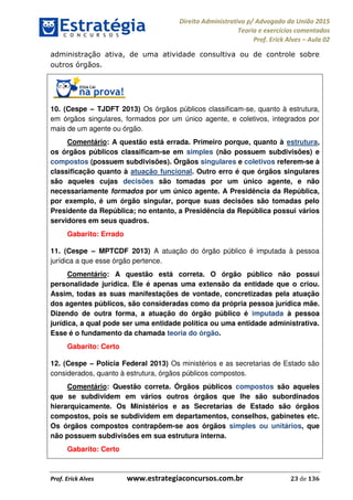 Direito Administrativo p/ Advogado da União 2015
Teoria e exercícios comentados
Prof. Erick Alves Aula 02
Prof. Erick Alves www.estrategiaconcursos.com.br 23 de 136
administração ativa, de uma atividade consultiva ou de controle sobre
outros órgãos.
10. (Cespe TJDFT 2013) Os órgãos públicos classificam-se, quanto à estrutura,
em órgãos singulares, formados por um único agente, e coletivos, integrados por
mais de um agente ou órgão.
Comentário: A questão está errada. Primeiro porque, quanto à estrutura,
os órgãos públicos classificam-se em simples (não possuem subdivisões) e
compostos (possuem subdivisões). Órgãos singulares e coletivos referem-se à
classificação quanto à atuação funcional. Outro erro é que órgãos singulares
são aqueles cujas decisões são tomadas por um único agente, e não
necessariamente formados por um único agente. A Presidência da República,
por exemplo, é um órgão singular, porque suas decisões são tomadas pelo
Presidente da República; no entanto, a Presidência da República possui vários
servidores em seus quadros.
Gabarito: Errado
11. (Cespe MPTCDF 2013) A atuação do órgão público é imputada à pessoa
jurídica a que esse órgão pertence.
Comentário: A questão está correta. O órgão público não possui
personalidade jurídica. Ele é apenas uma extensão da entidade que o criou.
Assim, todas as suas manifestações de vontade, concretizadas pela atuação
dos agentes públicos, são consideradas como da própria pessoa jurídica mãe.
Dizendo de outra forma, a atuação do órgão público é imputada à pessoa
jurídica, a qual pode ser uma entidade política ou uma entidade administrativa.
Esse é o fundamento da chamada teoria do órgão.
Gabarito: Certo
12. (Cespe Polícia Federal 2013) Os ministérios e as secretarias de Estado são
considerados, quanto à estrutura, órgãos públicos compostos.
Comentário: Questão correta. Órgãos públicos compostos são aqueles
que se subdividem em vários outros órgãos que lhe são subordinados
hierarquicamente. Os Ministérios e as Secretarias de Estado são órgãos
compostos, pois se subdividem em departamentos, conselhos, gabinetes etc.
Os órgãos compostos contrapõem-se aos órgãos simples ou unitários, que
não possuem subdivisões em sua estrutura interna.
Gabarito: Certo
24678074520
 