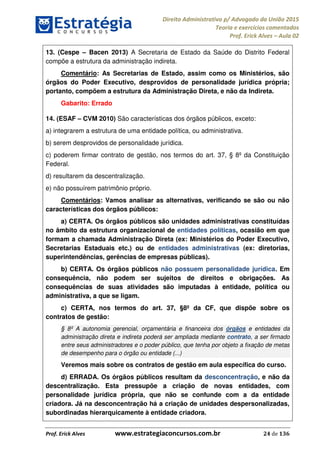 Direito Administrativo p/ Advogado da União 2015
Teoria e exercícios comentados
Prof. Erick Alves Aula 02
Prof. Erick Alves www.estrategiaconcursos.com.br 24 de 136
13. (Cespe Bacen 2013) A Secretaria de Estado da Saúde do Distrito Federal
compõe a estrutura da administração indireta.
Comentário: As Secretarias de Estado, assim como os Ministérios, são
órgãos do Poder Executivo, desprovidos de personalidade jurídica própria;
portanto, compõem a estrutura da Administração Direta, e não da Indireta.
Gabarito: Errado
14. (ESAF CVM 2010) São características dos órgãos públicos, exceto:
a) integrarem a estrutura de uma entidade política, ou administrativa.
b) serem desprovidos de personalidade jurídica.
c) poderem firmar contrato de gestão, nos termos do art. 37, § 8º da Constituição
Federal.
d) resultarem da descentralização.
e) não possuírem patrimônio próprio.
Comentários: Vamos analisar as alternativas, verificando se são ou não
características dos órgãos públicos:
a) CERTA. Os órgãos públicos são unidades administrativas constituídas
no âmbito da estrutura organizacional de entidades políticas, ocasião em que
formam a chamada Administração Direta (ex: Ministérios do Poder Executivo,
Secretarias Estaduais etc.) ou de entidades administrativas (ex: diretorias,
superintendências, gerências de empresas públicas).
b) CERTA. Os órgãos públicos não possuem personalidade jurídica. Em
consequência, não podem ser sujeitos de direitos e obrigações. As
consequências de suas atividades são imputadas à entidade, política ou
administrativa, a que se ligam.
c) CERTA, nos termos do art. 37, §8º da CF, que dispõe sobre os
contratos de gestão:
§ 8º A autonomia gerencial, orçamentária e financeira dos órgãos e entidades da
administração direta e indireta poderá ser ampliada mediante contrato, a ser firmado
entre seus administradores e o poder público, que tenha por objeto a fixação de metas
de desempenho para o órgão ou entidade (...)
Veremos mais sobre os contratos de gestão em aula específica do curso.
d) ERRADA. Os órgãos públicos resultam da desconcentração, e não da
descentralização. Esta pressupõe a criação de novas entidades, com
personalidade jurídica própria, que não se confunde com a da entidade
criadora. Já na desconcentração há a criação de unidades despersonalizadas,
subordinadas hierarquicamente à entidade criadora.
24678074520
 