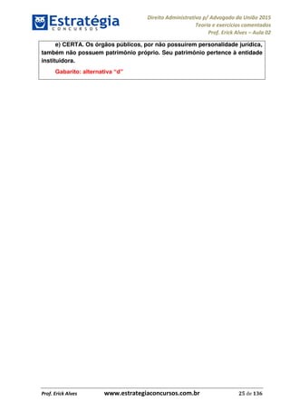 Direito Administrativo p/ Advogado da União 2015
Teoria e exercícios comentados
Prof. Erick Alves Aula 02
Prof. Erick Alves www.estrategiaconcursos.com.br 25 de 136
e) CERTA. Os órgãos públicos, por não possuírem personalidade jurídica,
também não possuem patrimônio próprio. Seu patrimônio pertence à entidade
instituidora.
24678074520
 