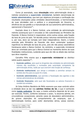 Direito Administrativo p/ Advogado da União 2015
Teoria e exercícios comentados
Prof. Erick Alves Aula 02
Prof. Erick Alves www.estrategiaconcursos.com.br 27 de 136
Como já assinalado, essa vinculação entre administração direta e
indireta caracteriza a supervisão ministerial, também denominada de
tutela administrativa, que tem por objetivos principais a verificação dos
resultados alcançados pelas entidades descentralizadas, a harmonização
de suas atividades com a política e a programação do Governo, a
eficiência de sua gestão e a manutenção de sua autonomia administrativa,
operacional e financeira15
.
Exemplo disso é o Banco Central, uma entidade da administração
indireta (autarquia) que é vinculada (e não subordinada) ao Ministério da
Fazenda. O Banco Central é responsável, entre outras coisas, pela fixação
da taxa de juros do país. Tal decisão possui natureza estritamente técnica
e, por isso, deve ser tomada com total independência. Assim, a tutela
exercida pelo Ministério da Fazenda não deve contemplar qualquer
ingerência na definição da taxa de juros, pois ele não possui ascendência
hierárquica sobre o Banco Central. Ao contrário, a supervisão ministerial
deve ser orientada para que o Banco Central se mantenha dentro de suas
finalidades institucionais, cuidando para que ele não se afaste das normas
que deve respeitar.
Carvalho Filho ensina que a supervisão ministerial se distribui
sobre quatro aspectos16
:
Controle político, pelo qual os dirigentes das entidades da administração
indireta são escolhidos e nomeados pela autoridade competente da
administração direta, razão por que exercem eles função de confiança.
Controle institucional, que obriga a entidade a caminhar sempre no
sentido dos fins para os quais foi criada.
Controle administrativo, que permite a fiscalização dos agentes e das
rotinas administrativas da entidade.
Controle financeiro, pelo qual são fiscalizados os setores financeiro e
contábil da entidade.
Já Celso Antônio Bandeira de Mello assevera que esse controle sobre
a entidade deve se dar nos estritos limites da lei, o que é conhecido
como tutela ordinária. Ou seja, a tutela ordinária depende de lei para
ser exercida. Porém, conforme
circunstâncias excepcionais, perante casos de descalabro administrativo,
de graves distorções de comportamento da autarquia, que a
Administração Central, para coibir desmandos sérios, possa exercer,
15 Meireles, H. L. (2008, p. 749)
16 Carvalho Filho (2014, p. 470)
24678074520
 