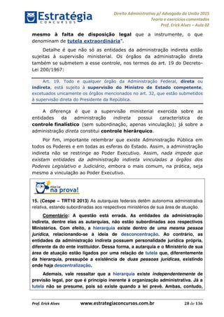 Direito Administrativo p/ Advogado da União 2015
Teoria e exercícios comentados
Prof. Erick Alves Aula 02
Prof. Erick Alves www.estrategiaconcursos.com.br 28 de 136
mesmo à falta de disposição legal que a instrumente, o que
denominam de tutela extraordinária
Detalhe é que não só as entidades da administração indireta estão
sujeitas à supervisão ministerial. Os órgãos da administração direta
também se submetem a esse controle, nos termos do art. 19 do Decreto-
Lei 200/1967:
Art. 19. Todo e qualquer órgão da Administração Federal, direta ou
indireta, está sujeito à supervisão do Ministro de Estado competente,
excetuados unicamente os órgãos mencionados no art. 32, que estão submetidos
à supervisão direta do Presidente da República.
A diferença é que a supervisão ministerial exercida sobre as
entidades da administração indireta possui característica de
controle finalístico (sem subordinação, apenas vinculação); já sobre a
administração direta constitui controle hierárquico.
Por fim, importante relembrar que existe Administração Pública em
todos os Poderes e em todas as esferas do Estado. Assim, a administração
indireta não se restringe ao Poder Executivo. Assim, nada impede que
existam entidades da administração indireta vinculadas a órgãos dos
Poderes Legislativo e Judiciário, embora o mais comum, na prática, seja
mesmo a vinculação ao Poder Executivo.
15. (Cespe TRT10 2013) As autarquias federais detêm autonomia administrativa
relativa, estando subordinadas aos respectivos ministérios de sua área de atuação.
Comentário: A questão está errada. As entidades da administração
indireta, dentre elas as autarquias, não estão subordinadas aos respectivos
Ministérios. Com efeito, a hierarquia existe dentro de uma mesma pessoa
jurídica, relacionando-se à ideia de desconcentração. Ao contrário, as
entidades da administração indireta possuem personalidade jurídica própria,
diferente da do ente instituidor. Dessa forma, a autarquia e o Ministério de sua
área de atuação estão ligados por uma relação de tutela que, diferentemente
da hierarquia, pressupõe a existência de duas pessoas jurídicas, existindo
onde haja descentralização.
Ademais, vale ressaltar que a hierarquia existe independentemente de
previsão legal, por que é princípio inerente à organização administrativa. Já a
tutela não se presume, pois só existe quando a lei prevê. Ambas, contudo,
24678074520
 