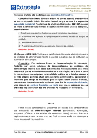 Direito Administrativo p/ Advogado da União 2015
Teoria e exercícios comentados
Prof. Erick Alves Aula 02
Prof. Erick Alves www.estrategiaconcursos.com.br 29 de 136
hierarquia e tutela, são modalidades de controle administrativo.
Conforme ensina Maria Sylvia Di Pietro, no direito positivo brasileiro não
se usa a expressão tutela. Na esfera federal, o que se usa é a expressão
supervisão ministerial. Nos termos do art. 26 do Decreto-Lei 200/1967, no que
se refere à Administração Indireta, a supervisão ministerial visará a assegurar,
essencialmente:
I - A realização dos objetivos fixados nos atos de constituição da entidade.
II - A harmonia com a política e a programação do Govêrno no setor de atuação da
entidade.
III - A eficiência administrativa.
IV - A autonomia administrativa, operacional e financeira da entidade..
Gabarito: Errado
16. (Cespe MPU 2013) Verifica-se a existência de hierarquia administrativa entre
as entidades da administração indireta e os entes federativos que as instituíram ou
autorizaram a sua criação.
Comentário: Em nenhuma forma de descentralização há hierarquia.
Portanto, por serem oriundas da descentralização, as entidades da
administração indireta não estão subordinadas hierarquicamente aos entes
federativos que as instituíram ou autorizaram a sua criação, daí o erro. A partir
do momento em que adquirem personalidade jurídica, as entidades passam a
ter vida própria, podendo atuar com autonomia administrativa, operacional e
financeira para atingir as finalidades para as quais foram criadas. Contudo,
permanecem vinculadas ao ente instituidor para fins de supervisão ministerial,
uma espécie de controle finalístico ou tutela que visa a assegurar que as
entidades não se desviem dos fins previstos na respectiva lei instituidora.
Gabarito: Errado
*****
Feitas essas considerações, passemos ao estudo das características
das entidades da administração indireta (autarquias, fundações,
empresas públicas e sociedades de economia mista) assunto bastante
explorado nas provas de concurso. Ao final teremos ainda um tópico para
tratar dos consórcios públicos.
24678074520
 