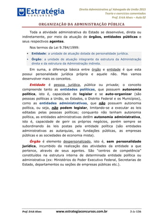 Direito Administrativo p/ Advogado da União 2015
Teoria e exercícios comentados
Prof. Erick Alves Aula 02
Prof. Erick Alves www.estrategiaconcursos.com.br 3 de 136
ORGANIZAÇÃO DA ADMINISTRAÇÃO PÚBLICA
Toda a atividade administrativa do Estado se desenvolve, direta ou
indiretamente, por meio da atuação de órgãos, entidades públicas e
seus respectivos agentes.
Nos termos da Lei 9.784/1999:
Entidade: a unidade de atuação dotada de personalidade jurídica.
Órgão: a unidade de atuação integrante da estrutura da Administração
direta e da estrutura da Administração indireta.
Em suma, a diferença básica entre órgão e entidade é que esta
possui personalidade jurídica própria e aquele não. Mas vamos
desenvolver mais os conceitos.
Entidade é pessoa jurídica, pública ou privada; o conceito
compreende tanto as entidades políticas, que possuem autonomia
política, isto é, capacidade de legislar e se auto-organizar (são
pessoas políticas a União, os Estados, o Distrito Federal e os Municípios),
como as entidades administrativas, que não possuem autonomia
política, ou seja, não podem legislar, limitando-se a executar as leis
editadas pelas pessoas políticas; conquanto não tenham autonomia
política, as entidades administrativas detêm autonomia administrativa,
isto é, capacidade de gerir os próprios negócios, porém sempre se
subordinando às leis postas pela entidade política (são entidades
administrativas as autarquias, as fundações públicas, as empresas
públicas e as sociedades de economia mista).
Órgão é elemento despersonalizado, isto é, sem personalidade
jurídica, incumbido da realização das atividades da entidade a que
pertence, através de seus agentes.
constituídos na estrutura interna de determinada entidade política ou
administrativa (ex: Ministérios do Poder Executivo Federal, Secretarias de
Estado, departamentos ou seções de empresas públicas etc.).
24678074520
 