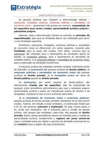 Direito Administrativo p/ Advogado da União 2015
Teoria e exercícios comentados
Prof. Erick Alves Aula 02
Prof. Erick Alves www.estrategiaconcursos.com.br 30 de 136
CARACTERÍSTICAS GERAIS
As pessoas jurídicas que integram a administração indireta
autarquias, fundações públicas, empresas públicas e sociedades de
economia mista apresentam três pontos em comum: necessidade de
lei específica para serem criadas, personalidade jurídica própria e
patrimônio próprio.
Ademais, toda a administração indireta se submete ao princípio da
especialização, pelo qual as entidades devem ser instituídas para servir
a uma finalidade específica.
Entretanto, autarquias, fundações, empresas públicas e sociedades
de economia mista se diferenciam em vários aspectos, iniciando pela
finalidade para as quais são criadas. Com efeito, veremos que as
autarquias são indicadas para o desempenho de atividades típicas de
Estado; as fundações públicas, para o desempenho de atividades de
utilidade pública; e as empresas públicas e sociedades de economia mista,
para a exploração de atividades econômicas.
A natureza jurídica das entidades também constitui importante ponto
de distinção: as autarquias são pessoas jurídicas de direito público; as
empresas públicas e sociedades de economia mista são pessoas
jurídicas de direito privado; já as fundações podem ser tanto de
direito público quanto de direito privado.
As autarquias, por serem pessoas de direito público, são
efetivamente criadas por lei específica. Não há necessidade de
qualquer outra providência administrativa para que a autarquia adquira
personalidade jurídica e possa ser considerada sujeito de direitos e de
obrigações. A própria lei que a cria é suficiente para tanto.
Já as sociedades de economia mista e empresas públicas,
pessoas jurídicas de direito privado, também necessitam de lei para serem
criadas. Todavia, em relação a essas entidades, a Constituição dispõe que
a lei irá, tão somente, autorizar a instituição. Ou seja, nesses casos, a
lei, ainda que necessária, não é suficiente para a criação da pessoa
jurídica. Isso porque tais entidades, como dito, são pessoas de direito
privado. Assim, outras providências devem ser tomadas para a criação da
personalidade jurídica, notadamente o registro em junta comercial
(caso a entidade tenha por objeto o exercício de atividade empresarial) ou
em cartório (caso o objeto não seja empresarial).
24678074520
 