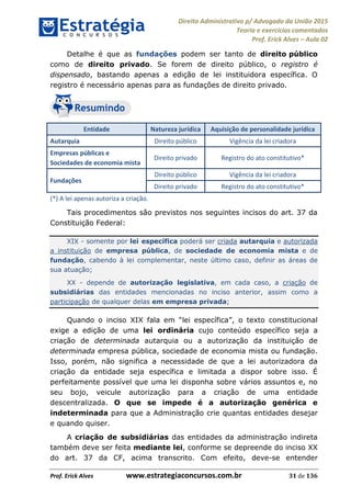Direito Administrativo p/ Advogado da União 2015
Teoria e exercícios comentados
Prof. Erick Alves Aula 02
Prof. Erick Alves www.estrategiaconcursos.com.br 31 de 136
Detalhe é que as fundações podem ser tanto de direito público
como de direito privado. Se forem de direito público, o registro é
dispensado, bastando apenas a edição de lei instituidora específica. O
registro é necessário apenas para as fundações de direito privado.
Entidade Natureza jurídica Aquisição de personalidade jurídica
Autarquia Direito público Vigência da lei criadora
Empresas públicas e
Sociedades de economia mista
Direito privado Registro do ato constitutivo*
Fundações
Direito público Vigência da lei criadora
Direito privado Registro do ato constitutivo*
(*) A lei apenas autoriza a criação.
Tais procedimentos são previstos nos seguintes incisos do art. 37 da
Constituição Federal:
XIX - somente por lei específica poderá ser criada autarquia e autorizada
a instituição de empresa pública, de sociedade de economia mista e de
fundação, cabendo à lei complementar, neste último caso, definir as áreas de
sua atuação;
XX - depende de autorização legislativa, em cada caso, a criação de
subsidiárias das entidades mencionadas no inciso anterior, assim como a
participação de qualquer delas em empresa privada;
Quando o inciso XIX fala em lei específica o texto constitucional
exige a edição de uma lei ordinária cujo conteúdo específico seja a
criação de determinada autarquia ou a autorização da instituição de
determinada empresa pública, sociedade de economia mista ou fundação.
Isso, porém, não significa a necessidade de que a lei autorizadora da
criação da entidade seja específica e limitada a dispor sobre isso. É
perfeitamente possível que uma lei disponha sobre vários assuntos e, no
seu bojo, veicule autorização para a criação de uma entidade
descentralizada. O que se impede é a autorização genérica e
indeterminada para que a Administração crie quantas entidades desejar
e quando quiser.
A criação de subsidiárias das entidades da administração indireta
também deve ser feita mediante lei, conforme se depreende do inciso XX
do art. 37 da CF, acima transcrito. Com efeito, deve-se entender
24678074520
 