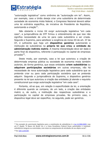 Direito Administrativo p/ Advogado da União 2015
Teoria e exercícios comentados
Prof. Erick Alves Aula 02
Prof. Erick Alves www.estrategiaconcursos.com.br 32 de 136
Assim,
por exemplo, caso a União deseje criar uma subsidiária de determinada
sociedade de economia mista federal, o Congresso Nacional deverá editar
uma lei ordinária específica, de iniciativa do Presidente da República,
autorizando a criação17
.
firmou o entendimento de que isso não
significa necessidade de uma lei para cada subsidiária a ser criada.
Segundo o Supremo, para satisfazer a exigência do inciso XX do art. 37 da
CF, é suficiente que haja um dispositivo genérico autorizando a
instituição de subsidiárias na própria lei que criou a entidade da
administração indireta matriz. A mesma interpretação deve ser dada à
parte final do dispositivo, referente à participação no capital de empresas
privadas18
.
Deste modo, por exemplo, caso a lei que autorizou a criação de
determinada empresa pública ou sociedade de economia mista também
autorize, de forma genérica, que essas entidades criem subsidiárias ou
adquiram participações societárias em outras empresas, não há
necessidade de nova autorização legislativa para cada subsidiária que se
pretenda criar ou para cada participação societária que se pretenda
adquirir. Segundo a jurisprudência do Supremo, o dispositivo genérico
presente na lei que autorizou a criação das entidades já atende o requisito
constitucional que exige .
Portanto, vê-se que, em relação à especificidade da lei, a orientação
é diferente quando se compara, de um lado, a criação das entidades
matriz e, de outro, a instituição das respectivas subsidiárias e a
participação no capital de empresas privadas. No primeiro caso, o
dispositivo legal deve ser específico; no segundo, pode ser genérico.
17 Um exemplo de autorização legislativa para a constituição de subsidiárias é a Lei 11.908/2009, cujo
art. O Banco do Brasil S.A. e a Caixa Econômica Federal ficam autorizados a constituir
subsidiárias integrais ou controladas, com vistas no cumprimento de atividades de seu objeto social .
18 Ver ADI 1.649/DF.
24678074520
 
