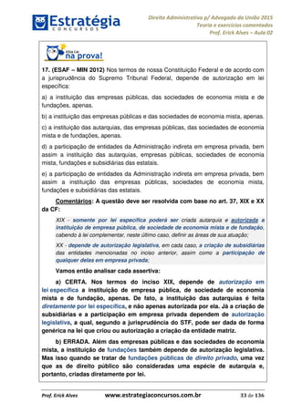 Direito Administrativo p/ Advogado da União 2015
Teoria e exercícios comentados
Prof. Erick Alves Aula 02
Prof. Erick Alves www.estrategiaconcursos.com.br 33 de 136
17. (ESAF MIN 2012) Nos termos de nossa Constituição Federal e de acordo com
a jurisprudência do Supremo Tribunal Federal, depende de autorização em lei
específica:
a) a instituição das empresas públicas, das sociedades de economia mista e de
fundações, apenas.
b) a instituição das empresas públicas e das sociedades de economia mista, apenas.
c) a instituição das autarquias, das empresas públicas, das sociedades de economia
mista e de fundações, apenas.
d) a participação de entidades da Administração indireta em empresa privada, bem
assim a instituição das autarquias, empresas públicas, sociedades de economia
mista, fundações e subsidiárias das estatais.
e) a participação de entidades da Administração indireta em empresa privada, bem
assim a instituição das empresas públicas, sociedades de economia mista,
fundações e subsidiárias das estatais.
Comentários: A questão deve ser resolvida com base no art. 37, XIX e XX
da CF:
XIX - somente por lei específica poderá ser criada autarquia e autorizada a
instituição de empresa pública, de sociedade de economia mista e de fundação,
cabendo à lei complementar, neste último caso, definir as áreas de sua atuação;
XX - depende de autorização legislativa, em cada caso, a criação de subsidiárias
das entidades mencionadas no inciso anterior, assim como a participação de
qualquer delas em empresa privada;
Vamos então analisar cada assertiva:
a) CERTA. Nos termos do inciso XIX, depende de autorização em
lei específica a instituição de empresa pública, de sociedade de economia
mista e de fundação, apenas. De fato, a instituição das autarquias é feita
diretamente por lei específica, e não apenas autorizada por ela. Já a criação de
subsidiárias e a participação em empresa privada dependem de autorização
legislativa, a qual, segundo a jurisprudência do STF, pode ser dada de forma
genérica na lei que criou ou autorização a criação da entidade matriz.
b) ERRADA. Além das empresas públicas e das sociedades de economia
mista, a instituição de fundações também depende de autorização legislativa.
Mas isso quando se tratar de fundações públicas de direito privado, uma vez
que as de direito público são consideradas uma espécie de autarquia e,
portanto, criadas diretamente por lei.
24678074520
 