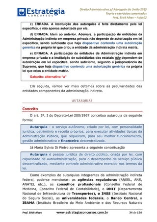 Direito Administrativo p/ Advogado da União 2015
Teoria e exercícios comentados
Prof. Erick Alves Aula 02
Prof. Erick Alves www.estrategiaconcursos.com.br 34 de 136
c) ERRADA. A instituição das autarquias é feita diretamente pela lei
específica, e não apenas autorizada por ela.
d) ERRADA. Idem ao anterior. Ademais, a participação de entidades da
Administração indireta em empresa privada não depende de autorização em lei
específica, sendo suficiente que haja dispositivo contendo uma autorização
genérica na própria lei que criou a entidade da administração indireta matriz.
e) ERRADA. A participação de entidades da Administração indireta em
empresa privada e a instituição de subsidiárias das estatais não dependem de
autorização em lei específica, sendo suficiente, segundo a jurisprudência do
Supremo, que haja dispositivo contendo uma autorização genérica na própria
lei que criou a entidade matriz.
a
Em seguida, vamos ver mais detalhes sobre as peculiaridades das
entidades componentes da administração indireta.
AUTARQUIAS
Conceito
O art. 5º, I do Decreto-Lei 200/1967 conceitua autarquia da seguinte
forma:
Autarquia - o serviço autônomo, criado por lei, com personalidade
jurídica, patrimônio e receita próprios, para executar atividades típicas da
Administração Pública, que requeiram, para seu melhor funcionamento,
gestão administrativa e financeira descentralizada.
Já Maria Sylvia Di Pietro apresenta a seguinte conceituação
Autarquia é pessoa jurídica de direito público, criada por lei, com
capacidade de autoadministração, para o desempenho de serviço público
descentralizado, mediante controle administrativo exercido nos termos da
lei.
Como exemplos de autarquias integrantes da administração indireta
federal, pode-se mencionar: as agências reguladoras (ANEEL, ANS,
ANATEL etc.), os conselhos profissionais (Conselho Federal de
Medicina, Conselho Federal de Contabilidade), o DNIT (Departamento
Nacional de Infraestrutura de Transportes), o INSS (Instituto Nacional
do Seguro Social), as universidades federais, o Banco Central, o
IBAMA (Instituto Brasileiro do Meio Ambiente e dos Recursos Naturais
24678074520
 