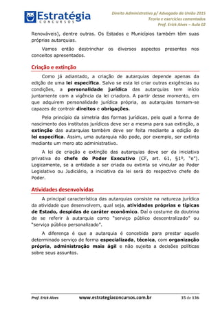 Direito Administrativo p/ Advogado da União 2015
Teoria e exercícios comentados
Prof. Erick Alves Aula 02
Prof. Erick Alves www.estrategiaconcursos.com.br 35 de 136
Renováveis), dentre outras. Os Estados e Municípios também têm suas
próprias autarquias.
Vamos então destrinchar os diversos aspectos presentes nos
conceitos apresentados.
Criação e extinção
Como já adiantado, a criação de autarquias depende apenas da
edição de uma lei específica. Salvo se esta lei criar outras exigências ou
condições, a personalidade jurídica das autarquias tem início
juntamente com a vigência da lei criadora. A partir desse momento, em
que adquirem personalidade jurídica própria, as autarquias tornam-se
capazes de contrair direitos e obrigações.
Pelo princípio da simetria das formas jurídicas, pelo qual a forma de
nascimento dos institutos jurídicos deve ser a mesma para sua extinção, a
extinção das autarquias também deve ser feita mediante a edição de
lei específica. Assim, uma autarquia não pode, por exemplo, ser extinta
mediante um mero ato administrativo.
A lei de criação e extinção das autarquias deve ser da iniciativa
privativa do chefe do Poder Executivo
Logicamente, se a entidade a ser criada ou extinta se vincular ao Poder
Legislativo ou Judiciário, a iniciativa da lei será do respectivo chefe de
Poder.
Atividades desenvolvidas
A principal característica das autarquias consiste na natureza jurídica
da atividade que desenvolvem, qual seja, atividades próprias e típicas
de Estado, despidas de caráter econômico. Daí o costume da doutrina
de se referir à autarquia
A diferença é que a autarquia é concebida para prestar aquele
determinado serviço de forma especializada, técnica, com organização
própria, administração mais ágil e não sujeita a decisões políticas
sobre seus assuntos.
24678074520
 
