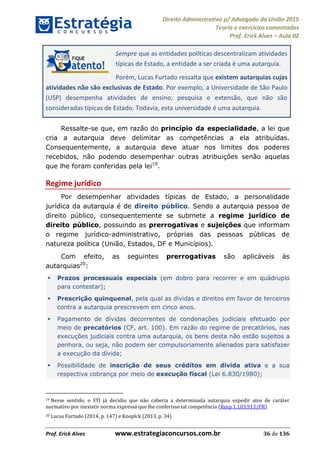 Direito Administrativo p/ Advogado da União 2015
Teoria e exercícios comentados
Prof. Erick Alves Aula 02
Prof. Erick Alves www.estrategiaconcursos.com.br 36 de 136
Sempre que as entidades políticas descentralizam atividades
típicas de Estado, a entidade a ser criada é uma autarquia.
Porém, Lucas Furtado ressalta que existem autarquias cujas
atividades não são exclusivas de Estado. Por exemplo, a Universidade de São Paulo
(USP) desempenha atividades de ensino, pesquisa e extensão, que não são
consideradas típicas de Estado. Todavia, esta universidade é uma autarquia.
Ressalte-se que, em razão do princípio da especialidade, a lei que
cria a autarquia deve delimitar as competências a ela atribuídas.
Consequentemente, a autarquia deve atuar nos limites dos poderes
recebidos, não podendo desempenhar outras atribuições senão aquelas
que lhe foram conferidas pela lei19
.
Regime jurídico
Por desempenhar atividades típicas de Estado, a personalidade
jurídica da autarquia é de direito público. Sendo a autarquia pessoa de
direito público, consequentemente se submete a regime jurídico de
direito público, possuindo as prerrogativas e sujeições que informam
o regime jurídico-administrativo, próprias das pessoas públicas de
natureza política (União, Estados, DF e Municípios).
Com efeito, as seguintes prerrogativas são aplicáveis às
autarquias20
:
Prazos processuais especiais (em dobro para recorrer e em quádruplo
para contestar);
Prescrição quinquenal, pela qual as dívidas e direitos em favor de terceiros
contra a autarquia prescrevem em cinco anos.
Pagamento de dívidas decorrentes de condenações judiciais efetuado por
meio de precatórios (CF, art. 100). Em razão do regime de precatórios, nas
execuções judiciais contra uma autarquia, os bens desta não estão sujeitos a
penhora, ou seja, não podem ser compulsoriamente alienados para satisfazer
a execução da dívida;
Possibilidade de inscrição de seus créditos em dívida ativa e a sua
respectiva cobrança por meio de execução fiscal (Lei 6.830/1980);
19 Nesse sentido, o STJ já decidiu que não caberia a determinada autarquia expedir atos de caráter
normativo por inexistir norma expressa que lhe conferisse tal competência (Resp 1.103.913/PR)
20 Lucas Furtado (2014, p. 147) e Knoplck (2013, p. 34)
24678074520
 