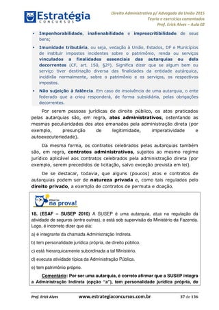 Direito Administrativo p/ Advogado da União 2015
Teoria e exercícios comentados
Prof. Erick Alves Aula 02
Prof. Erick Alves www.estrategiaconcursos.com.br 37 de 136
Impenhorabilidade, inalienabilidade e imprescritibilidade de seus
bens;
Imunidade tributária, ou seja, vedação à União, Estados, DF e Municípios
de instituir impostos incidentes sobre o patrimônio, renda ou serviços
vinculados a finalidades essenciais das autarquias ou dela
decorrentes (CF, art. 150, §2º). Significa dizer que se algum bem ou
serviço tiver destinação diversa das finalidades da entidade autárquica,
incidirão normalmente, sobre o patrimônio e os serviços, os respectivos
impostos.
Não sujeição à falência. Em caso de insolvência de uma autarquia, o ente
federado que a criou responderá, de forma subsidiária, pelas obrigações
decorrentes.
Por serem pessoas jurídicas de direito público, os atos praticados
pelas autarquias são, em regra, atos administrativos, ostentando as
mesmas peculiaridades dos atos emanados pela administração direta (por
exemplo, presunção de legitimidade, imperatividade e
autoexecutoriedade).
Da mesma forma, os contratos celebrados pelas autarquias também
são, em regra, contratos administrativos, sujeitos ao mesmo regime
jurídico aplicável aos contratos celebrados pela administração direta (por
exemplo, serem precedidos de licitação, salvo exceção prevista em lei).
De se destacar, todavia, que alguns (poucos) atos e contratos de
autarquias podem ser de natureza privada e, como tais regulados pelo
direito privado, a exemplo de contratos de permuta e doação.
18. (ESAF SUSEP 2010) A SUSEP é uma autarquia, atua na regulação da
atividade de seguros (entre outras), e está sob supervisão do Ministério da Fazenda.
Logo, é incorreto dizer que ela:
a) é integrante da chamada Administração Indireta.
b) tem personalidade jurídica própria, de direito público.
c) está hierarquicamente subordinada a tal Ministério.
d) executa atividade típica da Administração Pública.
e) tem patrimônio próprio.
Comentário: Por ser uma autarquia, é correto afirmar que a SUSEP integra
tem personalidade jurídica própria, de
24678074520
 