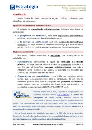Direito Administrativo p/ Advogado da União 2015
Teoria e exercícios comentados
Prof. Erick Alves Aula 02
Prof. Erick Alves www.estrategiaconcursos.com.br 39 de 136
Classificação
Maria Sylvia Di Pietro apresenta alguns critérios utilizados para
classificar as autarquias.
Quanto à capacidade administrativa
O critério da capacidade administrativa distingue dois tipos de
autarquias:
a geográfica ou territorial, que tem capacidade administrativa
genérica, a exemplo dos Territórios Federais; e
a de serviço ou institucional, que tem capacidade administrativa
específica, ou seja, limitada a determinado serviço que lhe é atribuído
por lei, critério no qual se enquadram todas as demais autarquias.
Quanto à estrutura
Um outro critério considera a estrutura das autarquias e as
subdivide em:
Fundacionais: corresponde à figura da fundação de direito
público, ou seja, pessoa jurídica dotada de patrimônio vinculado a
um fim que irá beneficiar pessoas indeterminadas, que não a
integram como membros ou sócios, a exemplo do Hospital das
Clínicas, da Universidade de São Paulo.
Corporativas ou associativas: constituída por sujeitos unidos
(ainda que compulsoriamente) para a consecução de um fim de
interesse público, mas que diz respeito aos próprios associados,
como ocorre com as entidades de fiscalização do exercício de
profissões regulamentadas (CREA, CFC, CONFEA etc.).
Detalhe importante é que, segundo a jurisprudência do
Supremo Tribunal Federal (ADI 3.026/DF), a Ordem dos
Advogados do Brasil (OAB), embora possua as
características de uma autarquia (pessoa jurídica de direito
público que desempenha atividade típica de Estado, qual seja, a fiscalização do
exercício da advocacia, exercendo poder de polícia e poder disciplinar), não integra a
administração indireta da União.
Dessa forma, apesar das atividades que exerce, a OAB não seria um conselho
fiscalizador de profissão regulamentada, e sim uma entidade ímpar, sui generis, um
serviço independente não integrante da administração pública.
24678074520
 