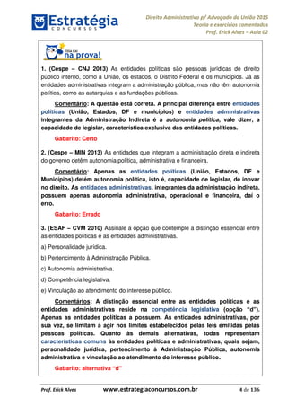 Direito Administrativo p/ Advogado da União 2015
Teoria e exercícios comentados
Prof. Erick Alves Aula 02
Prof. Erick Alves www.estrategiaconcursos.com.br 4 de 136
1. (Cespe CNJ 2013) As entidades políticas são pessoas jurídicas de direito
público interno, como a União, os estados, o Distrito Federal e os municípios. Já as
entidades administrativas integram a administração pública, mas não têm autonomia
política, como as autarquias e as fundações públicas.
Comentário: A questão está correta. A principal diferença entre entidades
políticas (União, Estados, DF e municípios) e entidades administrativas
integrantes da Administração Indireta é a autonomia política, vale dizer, a
capacidade de legislar, característica exclusiva das entidades políticas.
Gabarito: Certo
2. (Cespe MIN 2013) As entidades que integram a administração direta e indireta
do governo detêm autonomia política, administrativa e financeira.
Comentário: Apenas as entidades políticas (União, Estados, DF e
Municípios) detém autonomia política, isto é, capacidade de legislar, de inovar
no direito. As entidades administrativas, integrantes da administração indireta,
possuem apenas autonomia administrativa, operacional e financeira, daí o
erro.
Gabarito: Errado
3. (ESAF CVM 2010) Assinale a opção que contemple a distinção essencial entre
as entidades políticas e as entidades administrativas.
a) Personalidade jurídica.
b) Pertencimento à Administração Pública.
c) Autonomia administrativa.
d) Competência legislativa.
e) Vinculação ao atendimento do interesse público.
Comentários: A distinção essencial entre as entidades políticas e as
entidades administrativas reside na competência legislativa
Apenas as entidades políticas a possuem. As entidades administrativas, por
sua vez, se limitam a agir nos limites estabelecidos pelas leis emitidas pelas
pessoas políticas. Quanto às demais alternativas, todas representam
características comuns às entidades políticas e administrativas, quais sejam,
personalidade jurídica, pertencimento à Administração Pública, autonomia
administrativa e vinculação ao atendimento do interesse público.
d
24678074520
 