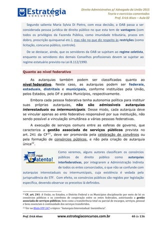 Direito Administrativo p/ Advogado da União 2015
Teoria e exercícios comentados
Prof. Erick Alves Aula 02
Prof. Erick Alves www.estrategiaconcursos.com.br 40 de 136
Segundo salienta Maria Sylvia Di Pietro, com essa decisão, a OAB passa a ser
considerada pessoa jurídica de direito público no que esta tem de vantagens (com
todos os privilégios da Fazenda Pública, como imunidade tributária, prazos em
dobro, prescrição quinquenal etc.), mas não no que diz respeito às restrições (como
licitação, concurso público, controle).
De se destacar, ainda, que os servidores da OAB se sujeitam ao regime celetista,
enquanto os servidores dos demais Conselhos profissionais devem se sujeitar ao
regime estatuário previsto na Lei 8.112/1990.
Quanto ao nível federativo
As autarquias também podem ser classificadas quanto ao
nível federativo. Neste caso, as autarquias podem ser federais,
estaduais, distritais e municipais, conforme instituídas pela União,
pelos Estados, pelo DF e pelos Municípios, respectivamente.
Embora cada pessoa federativa tenha autonomia política para instituir
suas próprias autarquias, não são admissíveis autarquias
interestaduais ou intermunicipais. Desse modo, cada autarquia deve
se vincular apenas ao ente federativo responsável por sua instituição, não
sendo possível a vinculação simultânea a várias pessoas federativas.
A execução de serviços comuns entre as esferas de governo, que
caracteriza a gestão associada de serviços públicos prevista no
art. 241 da CF21
, deve ser promovida pela celebração de convênios ou
pela formação de consórcios públicos, e não pela criação de autarquia
única22
.
Como veremos, alguns autores classificam os consórcios
públicos de direito público como autarquias
interfederativas, por integrarem a Administração Indireta
de todos os entes consorciados, o que não se confunde com
autarquias interestaduais ou intermunicipais, cuja existência é vedada pela
jurisprudência do STF. Com efeito, os consórcios públicos são regidos por legislação
específica, devendo observar os preceitos lá definidos.
21 CF, art. 241: A União, os Estados, o Distrito Federal e os Municípios disciplinarão por meio de lei os
consórcios públicos e os convênios de cooperação entre os entes federados, autorizando a gestão
associada de serviços públicos, bem como a transferência total ou parcial de encargos, serviços, pessoal
e bens essenciais à continuidade dos serviços transferidos.
22 Ver no BInfo STF 247
24678074520
 