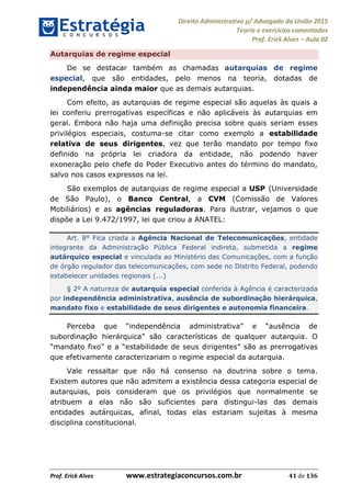 Direito Administrativo p/ Advogado da União 2015
Teoria e exercícios comentados
Prof. Erick Alves Aula 02
Prof. Erick Alves www.estrategiaconcursos.com.br 41 de 136
Autarquias de regime especial
De se destacar também as chamadas autarquias de regime
especial, que são entidades, pelo menos na teoria, dotadas de
independência ainda maior que as demais autarquias.
Com efeito, as autarquias de regime especial são aquelas às quais a
lei conferiu prerrogativas específicas e não aplicáveis às autarquias em
geral. Embora não haja uma definição precisa sobre quais seriam esses
privilégios especiais, costuma-se citar como exemplo a estabilidade
relativa de seus dirigentes, vez que terão mandato por tempo fixo
definido na própria lei criadora da entidade, não podendo haver
exoneração pelo chefe do Poder Executivo antes do término do mandato,
salvo nos casos expressos na lei.
São exemplos de autarquias de regime especial a USP (Universidade
de São Paulo), o Banco Central, a CVM (Comissão de Valores
Mobiliários) e as agências reguladoras. Para ilustrar, vejamos o que
dispõe a Lei 9.472/1997, lei que criou a ANATEL:
Art. 8° Fica criada a Agência Nacional de Telecomunicações, entidade
integrante da Administração Pública Federal indireta, submetida a regime
autárquico especial e vinculada ao Ministério das Comunicações, com a função
de órgão regulador das telecomunicações, com sede no Distrito Federal, podendo
estabelecer unidades regionais (...)
§ 2º A natureza de autarquia especial conferida à Agência é caracterizada
por independência administrativa, ausência de subordinação hierárquica,
mandato fixo e estabilidade de seus dirigentes e autonomia financeira.
O
mandato fixo e a estabilidade de seus dirigentes são as prerrogativas
que efetivamente caracterizariam o regime especial da autarquia.
Vale ressaltar que não há consenso na doutrina sobre o tema.
Existem autores que não admitem a existência dessa categoria especial de
autarquias, pois consideram que os privilégios que normalmente se
atribuem a elas não são suficientes para distingui-las das demais
entidades autárquicas, afinal, todas elas estariam sujeitas à mesma
disciplina constitucional.
24678074520
 