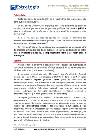 Direito Administrativo p/ Advogado da União 2015
Teoria e exercícios comentados
Prof. Erick Alves Aula 02
Prof. Erick Alves www.estrategiaconcursos.com.br 42 de 136
Patrimônio
Trata-se, aqui, de caracterizar se o patrimônio das autarquias são
bens públicos ou privados.
O art. 98 do Código Civil prescreve que públicos os bens do
domínio nacional pertencentes às pessoas jurídicas de direito público
interno; todos os outros são particulares, seja qual for a pessoa a que
.
Como se vê, bens públicos são aqueles integrantes do patrimônio das
pessoas administrativas de direito público. Assim, a natureza dos bens das
autarquias é a de bens públicos23
.
Em consequência, os bens das autarquias possuem os mesmos meios
de proteção atribuídos aos bens públicos em geral, destacando-se entre
eles a impenhorabilidade, a imprescritibilidade e as restrições à
alienação.
Pessoal
Nesse tópico, o objetivo é esclarecer se o pessoal das autarquias se
se sujeita ao regime de servidores públicos estatutários ou de empregados
públicos celetistas (contratual trabalhista).
A redação original do art. 39, caput, da Constituição Federal
estabelecia que a União, os Estados, o Distrito Federal e os Municípios
deveriam instituir regime jurídico único para os servidores da
administração direta, das autarquias e das fundações públicas. A ideia era
uniformizar o regime jurídico aplicável aos agentes públicos integrantes de
uma mesma entidade federativa, evitando, por exemplo, que numa
mesma autarquia ou fundação coexistissem servidores sujeitos a
diferentes regimes jurídicos (estatutários ou celetistas).
O regime jurídico único, todavia, foi extinto pela EC 19/1998 que,
alterando o art. 39 da CF, suprimiu a norma que contemplava o aludido
regime. A partir de então, desapareceu a vinculação entre o regime
jurídico da administração direta e das autarquias e fundações, o que
possibilitou que estas pudessem ter seu pessoal regido tanto pelo regime
estatutário como pelo celetista. Não havia impedimento, por exemplo, de
que fosse estabelecido o regime estatutário para a administração direta e
o regime trabalhista para as autarquias. Tudo dependeria do tratamento
que a lei instituidora desse à matéria.
23 Carvalho Filho (2014, p. 487)
24678074520
 