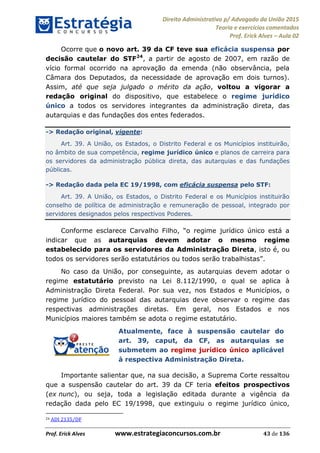 Direito Administrativo p/ Advogado da União 2015
Teoria e exercícios comentados
Prof. Erick Alves Aula 02
Prof. Erick Alves www.estrategiaconcursos.com.br 43 de 136
Ocorre que o novo art. 39 da CF teve sua eficácia suspensa por
decisão cautelar do STF24
, a partir de agosto de 2007, em razão de
vício formal ocorrido na aprovação da emenda (não observância, pela
Câmara dos Deputados, da necessidade de aprovação em dois turnos).
Assim, até que seja julgado o mérito da ação, voltou a vigorar a
redação original do dispositivo, que estabelece o regime jurídico
único a todos os servidores integrantes da administração direta, das
autarquias e das fundações dos entes federados.
-> Redação original, vigente:
Art. 39. A União, os Estados, o Distrito Federal e os Municípios instituirão,
no âmbito de sua competência, regime jurídico único e planos de carreira para
os servidores da administração pública direta, das autarquias e das fundações
públicas.
-> Redação dada pela EC 19/1998, com eficácia suspensa pelo STF:
Art. 39. A União, os Estados, o Distrito Federal e os Municípios instituirão
conselho de política de administração e remuneração de pessoal, integrado por
servidores designados pelos respectivos Poderes.
indicar que as autarquias devem adotar o mesmo regime
estabelecido para os servidores da Administração Direta, isto é, ou
todos os servidores serão estatutários ou todos serão trabalhistas
No caso da União, por conseguinte, as autarquias devem adotar o
regime estatutário previsto na Lei 8.112/1990, o qual se aplica à
Administração Direta Federal. Por sua vez, nos Estados e Municípios, o
regime jurídico do pessoal das autarquias deve observar o regime das
respectivas administrações diretas. Em geral, nos Estados e nos
Municípios maiores também se adota o regime estatutário.
Atualmente, face à suspensão cautelar do
art. 39, caput, da CF, as autarquias se
submetem ao regime jurídico único aplicável
à respectiva Administração Direta.
Importante salientar que, na sua decisão, a Suprema Corte ressaltou
que a suspensão cautelar do art. 39 da CF teria efeitos prospectivos
(ex nunc), ou seja, toda a legislação editada durante a vigência da
redação dada pelo EC 19/1998, que extinguiu o regime jurídico único,
24 ADI 2135/DF
24678074520
 