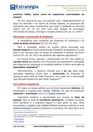 Direito Administrativo p/ Advogado da União 2015
Teoria e exercícios comentados
Prof. Erick Alves Aula 02
Prof. Erick Alves www.estrategiaconcursos.com.br 44 de 136
continua válida, assim como as respectivas contratações de
pessoal.
Por fim, observe-se que, em qualquer caso, independentemente da
época de admissão e do regime de pessoal adotado, as autarquias são
alcançadas pela regra constitucional que exige a realização de concurso
público (CF, art. 37, II), bem como pela vedação de acumulação
remunerada de cargos, empregos e funções públicas (CF, art. 37, XVII)25
.
Nomeação e exoneração de dirigentes
A competência para nomeação dos dirigentes de autarquias é do
chefe do Poder Executivo (CF, art. 84, XXV).
Para a nomeação, poderá ser exigida prévia aprovação pelo
Senado Federal do nome escolhido pelo Presidente da República. É o que
ocorre, por exemplo, para os cargos de presidente e diretores do Banco
Central (CF, art. 84, XIV) e de dirigentes das agências reguladoras26
.
Da mesma forma, segundo o entendimento do STF, são válidas as
normas locais dos Estados, DF e Municípios que subordinam a nomeação
dos dirigentes de autarquias ou fundações públicas à prévia aprovação da
Assembleia Legislativa27
.
Diferentemente, o Supremo entende que a lei não pode exigir
aprovação legislativa prévia para a exoneração de dirigentes de
autarquias pelo chefe do Poder Executivo, nem exigir que a exoneração
seja efetuada diretamente pelo Poder Legislativo28
.
Foro judicial competente
Em regra, as causas judiciais que envolvem autarquias federais são
processadas e julgadas pela Justiça Federal. No caso de autarquias
estaduais e municipais, o foro é a Justiça Estadual.
Importante conhecer a peculiaridade que envolve as lides de
pessoal. Caso se trate de servidores estatuários, os litígios funcionais
entre servidores e a autarquia seguem a regra geral, ou seja, serão
processados e julgados pela Justiça Federal (autarquia federal) ou pela
Justiça Estadual (autarquia estadual ou municipal). Por outro lado, se os
25 Alexandrino e Paulo (2014, p. 49)
26 No caso das agências reguladoras, a exigência de aprovação prévia pelo Senado consta somente de lei,
27 ADI 2.225/SC
28 ADI 1.949/RS
24678074520
 