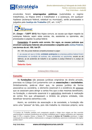 Direito Administrativo p/ Advogado da União 2015
Teoria e exercícios comentados
Prof. Erick Alves Aula 02
Prof. Erick Alves www.estrategiaconcursos.com.br 45 de 136
envolvidos forem empregados públicos (submetidos a regime
trabalhista), os litígios entre o trabalhador e a autarquia, em qualquer
hipótese (autarquia federal, estadual ou municipal), serão processados e
julgados pela Justiça do Trabalho (CF, art. 114)29
.
21. (Cespe TJDFT 2013) Nos litígios comuns, as causas que digam respeito às
autarquias federais, sejam estas autoras, rés, assistentes ou oponentes, são
processadas e julgadas na justiça federal.
Comentário: O quesito está correto. Em regra, as causas judiciais que
envolvem autarquias federais são processadas e julgadas pela Justiça Federal,
nos termos do art. 109, I da CF:
Art. 109. Aos juízes federais compete processar e julgar:
I - as causas em que a União, entidade autárquica ou empresa pública federal forem
interessadas na condição de autoras, rés, assistentes ou oponentes, exceto as de
falência, as de acidentes de trabalho e as sujeitas à Justiça Eleitoral e à Justiça do
Trabalho;
Gabarito: Certo
FUNDAÇÕES PÚBLICAS
Conceito
As fundações são pessoas jurídicas originárias do direito privado,
previstas no Código Civil juntamente com as associações e sociedades.
Sinteticamente, pode-se dizer que, na pessoa jurídica de forma
associativa ou societária, o elemento essencial é a existência de pessoas
que se associam para atingir a certos fins que a elas mesmas beneficiam;
na fundação, o elemento essencial é o patrimônio destinado à realização
de certos fins que ultrapassam o âmbito da própria entidade, indo
beneficiar terceiros estranhos a ela.
Assim, ao contrário da associação e da sociedade, a fundação não
próprio; seria
29 A Justiça do Trabalho também será competente quando o litígio tiver origem em fato ocorrido
anteriormente à eventual transferência do servidor trabalhista para o regime estatutário, por imposição
Compete à Justiça do Trabalho processar e julgar
reclamação de servidor público relativamente a vantagens trabalhistas anteriores à instituição do regime
jurídico único .
24678074520
 