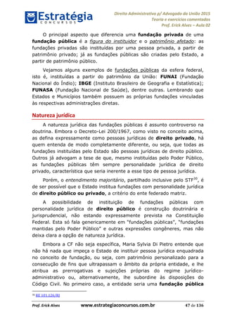 Direito Administrativo p/ Advogado da União 2015
Teoria e exercícios comentados
Prof. Erick Alves Aula 02
Prof. Erick Alves www.estrategiaconcursos.com.br 47 de 136
O principal aspecto que diferencia uma fundação privada de uma
fundação pública é a figura do instituidor e o patrimônio afetado: as
fundações privadas são instituídas por uma pessoa privada, a partir de
patrimônio privado; já as fundações públicas são criadas pelo Estado, a
partir de patrimônio público.
Vejamos alguns exemplos de fundações públicas da esfera federal,
isto é, instituídas a partir do patrimônio da União: FUNAI (Fundação
Nacional do Índio); IBGE (Instituto Brasileiro de Geografia e Estatística);
FUNASA (Fundação Nacional de Saúde), dentre outras. Lembrando que
Estados e Municípios também possuem as próprias fundações vinculadas
às respectivas administrações diretas.
Natureza jurídica
A natureza jurídica das fundações públicas é assunto controverso na
doutrina. Embora o Decreto-Lei 200/1967, como visto no conceito acima,
as defina expressamente como pessoas jurídicas de direito privado, há
quem entenda de modo completamente diferente, ou seja, que todas as
fundações instituídas pelo Estado são pessoas jurídicas de direito público.
Outros já advogam a tese de que, mesmo instituídas pelo Poder Público,
as fundações públicas têm sempre personalidade jurídica de direito
privado, característica que seria inerente a esse tipo de pessoa jurídica.
Porém, o entendimento majoritário, partilhado inclusive pelo STF30
, é
de ser possível que o Estado institua fundações com personalidade jurídica
de direito público ou privado, a critério do ente federado matriz.
A possibilidade de instituição de fundações públicas com
personalidade jurídica de direito público é construção doutrinária e
jurisprudencial, não estando expressamente prevista na Constituição
Federal. Esta só fala gen
e outras expressões congêneres, mas não
deixa clara a opção de natureza jurídica.
Embora a CF não seja específica, Maria Sylvia Di Pietro entende que
não há nada que impeça o Estado de instituir pessoa jurídica enquadrada
no conceito de fundação, ou seja, com patrimônio personalizado para a
consecução de fins que ultrapassam o âmbito da própria entidade, e lhe
atribua as prerrogativas e sujeições próprias do regime jurídico-
administrativo ou, alternativamente, lhe subordine às disposições do
Código Civil. No primeiro caso, a entidade seria uma fundação pública
30 RE 101.126/RJ
24678074520
 