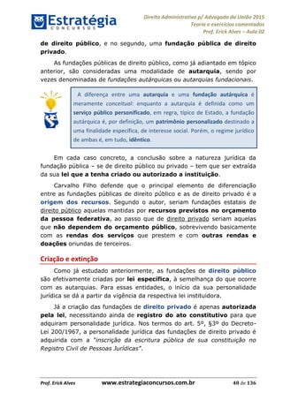 Direito Administrativo p/ Advogado da União 2015
Teoria e exercícios comentados
Prof. Erick Alves Aula 02
Prof. Erick Alves www.estrategiaconcursos.com.br 48 de 136
de direito público, e no segundo, uma fundação pública de direito
privado.
As fundações públicas de direito público, como já adiantado em tópico
anterior, são consideradas uma modalidade de autarquia, sendo por
vezes denominadas de fundações autárquicas ou autarquias fundacionais.
A diferença entre uma autarquia e uma fundação autárquica é
meramente conceitual: enquanto a autarquia é definida como um
serviço público personificado, em regra, típico de Estado, a fundação
autárquica é, por definição, um patrimônio personalizado destinado a
uma finalidade específica, de interesse social. Porém, o regime jurídico
de ambas é, em tudo, idêntico.
Em cada caso concreto, a conclusão sobre a natureza jurídica da
fundação pública se de direito público ou privado tem que ser extraída
da sua lei que a tenha criado ou autorizado a instituição.
Carvalho Filho defende que o principal elemento de diferenciação
entre as fundações públicas de direito público e as de direito privado é a
origem dos recursos. Segundo o autor, seriam fundações estatais de
direito público aquelas mantidas por recursos previstos no orçamento
da pessoa federativa, ao passo que de direito privado seriam aquelas
que não dependem do orçamento público, sobrevivendo basicamente
com as rendas dos serviços que prestem e com outras rendas e
doações oriundas de terceiros.
Criação e extinção
Como já estudado anteriormente, as fundações de direito público
são efetivamente criadas por lei específica, à semelhança do que ocorre
com as autarquias. Para essas entidades, o início da sua personalidade
jurídica se dá a partir da vigência da respectiva lei instituidora.
Já a criação das fundações de direito privado é apenas autorizada
pela lei, necessitando ainda de registro do ato constitutivo para que
adquiram personalidade jurídica. Nos termos do art. 5º, §3º do Decreto-
Lei 200/1967, a personalidade jurídica das fundações de direito privado é
adquirida com a
.
24678074520
 