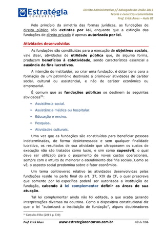 Direito Administrativo p/ Advogado da União 2015
Teoria e exercícios comentados
Prof. Erick Alves Aula 02
Prof. Erick Alves www.estrategiaconcursos.com.br 49 de 136
Pelo princípio da simetria das formas jurídicas, as fundações de
direito público são extintas por lei, enquanto que a extinção das
fundações de direito privado é apenas autorizada por lei.
Atividades desenvolvidas
As fundações são constituídas para a execução de objetivos sociais,
vale dizer, atividades de utilidade pública que, de alguma forma,
produzam benefícios à coletividade, sendo característica essencial a
ausência de fins lucrativos.
A intenção do instituidor, ao criar uma fundação, é dotar bens para a
formação de um patrimônio destinado a promover atividades de caráter
social, cultural ou assistencial, e não de caráter econômico ou
empresarial.
É comum que as fundações públicas se destinem às seguintes
atividades31
:
Assistência social.
Assistência médica ou hospitalar.
Educação e ensino.
Pesquisa.
Atividades culturais.
Uma vez que as fundações são constituídas para beneficiar pessoas
indeterminadas, de forma desinteressada e sem qualquer finalidade
lucrativa, os resultados de sua atividade que ultrapassem os custos de
execução não são tratados como lucro, e sim como superávit, o qual
deve ser utilizado para o pagamento de novos custos operacionais,
sempre com o intuito de melhorar o atendimento dos fins sociais. Como se
vê, o aspecto social predomina sobre o fator econômico.
Um tema controverso relativo às atividades desenvolvidas pelas
fundações reside na parte final do art. 37, XIX da CF, o qual prescreve
que somente por lei específica poderá ser autorizada a instituição de
fundação, cabendo à lei complementar definir as áreas de sua
atuação.
Tal lei complementar ainda não foi editada, o que acaba gerando
interpretações diversas na doutrina. Como o dispositivo constitucional diz
que a lei
31 Carvalho Filho (2014, p. 530)
24678074520
 