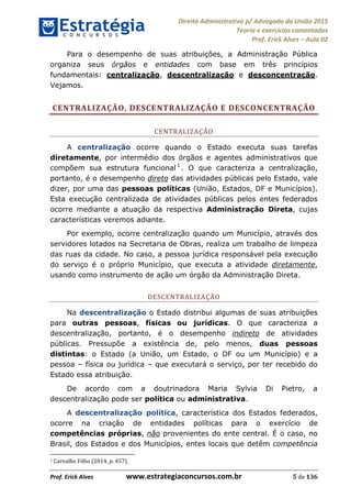 Direito Administrativo p/ Advogado da União 2015
Teoria e exercícios comentados
Prof. Erick Alves Aula 02
Prof. Erick Alves www.estrategiaconcursos.com.br 5 de 136
Para o desempenho de suas atribuições, a Administração Pública
organiza seus órgãos e entidades com base em três princípios
fundamentais: centralização, descentralização e desconcentração.
Vejamos.
CENTRALIZAÇÃO, DESCENTRALIZAÇÃO E DESCONCENTRAÇÃO
CENTRALIZAÇÃO
A centralização ocorre quando o Estado executa suas tarefas
diretamente, por intermédio dos órgãos e agentes administrativos que
compõem sua estrutura funcional 1
. O que caracteriza a centralização,
portanto, é o desempenho direto das atividades públicas pelo Estado, vale
dizer, por uma das pessoas políticas (União, Estados, DF e Municípios).
Esta execução centralizada de atividades públicas pelos entes federados
ocorre mediante a atuação da respectiva Administração Direta, cujas
características veremos adiante.
Por exemplo, ocorre centralização quando um Município, através dos
servidores lotados na Secretaria de Obras, realiza um trabalho de limpeza
das ruas da cidade. No caso, a pessoa jurídica responsável pela execução
do serviço é o próprio Município, que executa a atividade diretamente,
usando como instrumento de ação um órgão da Administração Direta.
DESCENTRALIZAÇÃO
Na descentralização o Estado distribui algumas de suas atribuições
para outras pessoas, físicas ou jurídicas. O que caracteriza a
descentralização, portanto, é o desempenho indireto de atividades
públicas. Pressupõe a existência de, pelo menos, duas pessoas
distintas: o Estado (a União, um Estado, o DF ou um Município) e a
pessoa física ou jurídica que executará o serviço, por ter recebido do
Estado essa atribuição.
De acordo com a doutrinadora Maria Sylvia Di Pietro, a
descentralização pode ser política ou administrativa.
A descentralização política, característica dos Estados federados,
ocorre na criação de entidades políticas para o exercício de
competências próprias, não provenientes do ente central. É o caso, no
Brasil, dos Estados e dos Municípios, entes locais que detêm competência
1 Carvalho Filho (2014, p. 457).
24678074520
 