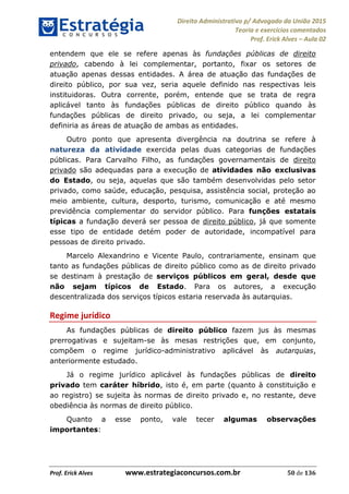 Direito Administrativo p/ Advogado da União 2015
Teoria e exercícios comentados
Prof. Erick Alves Aula 02
Prof. Erick Alves www.estrategiaconcursos.com.br 50 de 136
entendem que ele se refere apenas às fundações públicas de direito
privado, cabendo à lei complementar, portanto, fixar os setores de
atuação apenas dessas entidades. A área de atuação das fundações de
direito público, por sua vez, seria aquele definido nas respectivas leis
instituidoras. Outra corrente, porém, entende que se trata de regra
aplicável tanto às fundações públicas de direito público quando às
fundações públicas de direito privado, ou seja, a lei complementar
definiria as áreas de atuação de ambas as entidades.
Outro ponto que apresenta divergência na doutrina se refere à
natureza da atividade exercida pelas duas categorias de fundações
públicas. Para Carvalho Filho, as fundações governamentais de direito
privado são adequadas para a execução de atividades não exclusivas
do Estado, ou seja, aquelas que são também desenvolvidas pelo setor
privado, como saúde, educação, pesquisa, assistência social, proteção ao
meio ambiente, cultura, desporto, turismo, comunicação e até mesmo
previdência complementar do servidor público. Para funções estatais
típicas a fundação deverá ser pessoa de direito público, já que somente
esse tipo de entidade detém poder de autoridade, incompatível para
pessoas de direito privado.
Marcelo Alexandrino e Vicente Paulo, contrariamente, ensinam que
tanto as fundações públicas de direito público como as de direito privado
se destinam à prestação de serviços públicos em geral, desde que
não sejam típicos de Estado. Para os autores, a execução
descentralizada dos serviços típicos estaria reservada às autarquias.
Regime jurídico
As fundações públicas de direito público fazem jus às mesmas
prerrogativas e sujeitam-se às mesas restrições que, em conjunto,
compõem o regime jurídico-administrativo aplicável às autarquias,
anteriormente estudado.
Já o regime jurídico aplicável às fundações públicas de direito
privado tem caráter híbrido, isto é, em parte (quanto à constituição e
ao registro) se sujeita às normas de direito privado e, no restante, deve
obediência às normas de direito público.
Quanto a esse ponto, vale tecer algumas observações
importantes:
24678074520
 